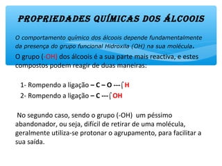 ProPriEdadEs químicas dos álcoois
O comportamento químico dos álcoois depende fundamentalmente
da presença do grupo funcional Hidroxila (OH) na sua molécula.
O grupo (-OH) dos álcoois é a sua parte mais reactiva, e estes
compostos podem reagir de duas maneiras:
1- Rompendo a ligação – C – O ---⌠H
2- Rompendo a ligação – C ---⌠OH
No segundo caso, sendo o grupo (-OH) um péssimo
abandonador, ou seja, difícil de retirar de uma molécula,
geralmente utiliza-se protonar o agrupamento, para facilitar a
sua saída.
 