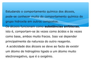 Estudando o comportamento químico dos álcoois,
pode-se conhecer muito do comportamento químico do
grupo hidroxila em outros compostos.
Os álcoois funcionam como substâncias anfóteras,
isto é, comportam-se às vezes como ácidos e às vezes
como base, ambos muito fracos. Isso vai depender
principalmente da natureza do outro reagente.
A acidicidade dos álcoois se deve ao facto de existir
um átomo de hidrogénio ligado a um átomo muito
electronegativo, que é o oxigénio.
 
