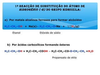 1º rEacção dE substituição do átomo dE
hidrogénio (-h) do gruPo hidroxila:
a) Por matais alcalinos ferrosos para formar alcóxidos
H3C–CH2–OH + Na(s)→ H3C–CH2–O-Na + 1/2H2(g)
Etanol Etóxido de sódio
b) Por ácidos carboxílicos formando ésteres
H3C–CH2–OH + H3C–CH2–COOH H→ 3C–CH2–CO-O-CH2–CH3 +H2O
Propanoato de etilo
 