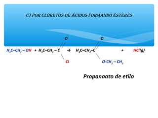 c) Por clorEtos dE ácidos formando éstErEs
 
                                                 O                                 O
  
H3
C–CH2
 – OH   +  H3
C–CH2
 – C       →     H3
C–CH2
–C                          +          HCl(g)
                                                        
                                                           Cl                                 O-CH2
 – CH3
        
                                                 
                                                       Propanoato de etilo
 