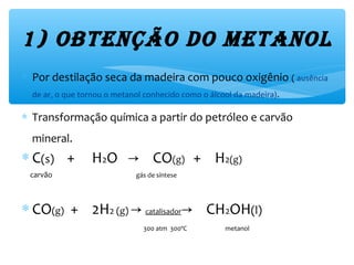 1) ObtençãO dO MetanOl
∗ Por destilação seca da madeira com pouco oxigênio ( ausência
de ar, o que tornou o metanol conhecido como o álcool da madeira).
∗ Transformação química a partir do petróleo e carvão
mineral.
∗ C(s) + H2O CO→ (g) + H2(g)
carvão gás de síntese
∗ CO(g) + 2H2 (g) → catalisador CH→ 2OH(l)
300 atm 300ºC metanol
 