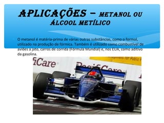 aplicações – MetanOl Ou
ÁlcOOl MetílicO
∗ O metanol é matéria-prima de várias outras substâncias, como o formol,
utilizado na produção de fórmica. Também é utilizado como combustível de
aviões a jato, carros de corrida (Fórmula Mundial) e, nos EUA, como aditivo
da gasolina.
 