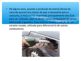• Há alguns anos, quando a produção de etanol (álcool da
cana-de-açúcar) era menor do que a necessária para o
consumo, o metanol foi importado principalmente dos EUA
para ser utilizado, aqui no Brasil, como combustível de carros
adicionado à gasolina. Essa mistura recebia a adição de um
corante rosado, utilizado para diferenciá-lo de outros
combustíveis.
 