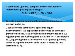 ∗ A combustão (queima) completa do metanol pode ser
representada pela equação a seguir:
CH3OH + 3/2 O2  CO2 + 2 H2O
∗ Durante a queima do metanol é produzida uma chama
invisível a olho nu.
∗ O seu uso como combustível apresenta alguns
inconvenientes: sua capacidade de corrosão de aço e sua
grande toxicidade. Esse álcool é extremamente tóxico e sua
ingestão pode produzir cegueira e até a morte. A dose letal é
de 0,07g por Kg de massa corpórea. Isso significa que meia
colher de sopa de metanol pode causar a morte de uma
pessoa de 60 Kg.
 