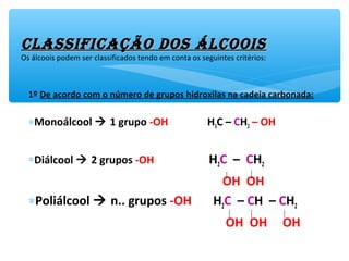 1º De acordo com o número de grupos hidroxilas na cadeia carbonada:
∗Monoálcool  1 grupo -OH H3C – CH2 – OH
∗Diálcool  2 grupos -OH H2C – CH2
OH OH
∗Poliálcool  n.. grupos -OH H2C – CH – CH2
OH OH OH
classificação dos Álcooisclassificação dos Álcoois
Os álcoois podem ser classificados tendo em conta os seguintes critérios:
 