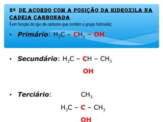 2º dE acordo com a posição da Hidroxila na
cadEia carbonada
(em função do tipo de carbono que contém o grupo hidroxila):
• Primário: H3C – CH2 – OH
• Secundário: H3C – CH – CH3
OH
• Terciário: CH3
H3C – C – CH3
 