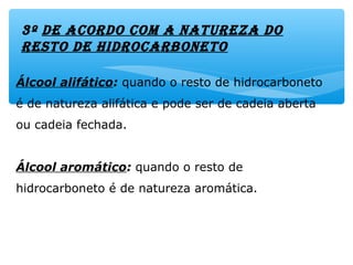 3º dE acordo com a naturEza do
rEsto dE HidrocarbonEto
Álcool alifático: quando o resto de hidrocarboneto
é de natureza alifática e pode ser de cadeia aberta
ou cadeia fechada.
Álcool aromático: quando o resto de
hidrocarboneto é de natureza aromática.
 