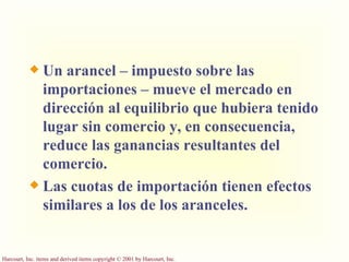 Un arancel – impuesto sobre las importaciones – mueve el mercado en dirección al equilibrio que hubiera tenido lugar sin comercio y, en consecuencia, reduce las ganancias resultantes del comercio. Las cuotas de importación tienen efectos similares a los de los aranceles. 