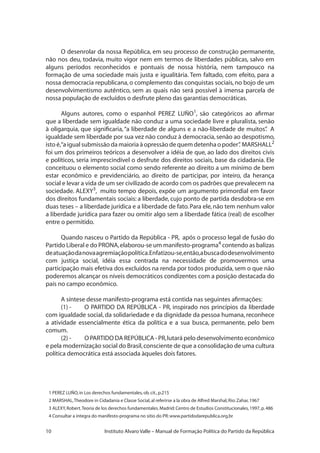 10 Instituto Alvaro Valle – Manual de Formação Política do Partido da República
O desenrolar da nossa República, em seu processo de construção permanente,
não nos deu, todavia, muito vigor nem em termos de liberdades públicas, salvo em
alguns períodos reconhecidos e pontuais de nossa história, nem tampouco na
formação de uma sociedade mais justa e igualitária. Tem faltado, com efeito, para a
nossa democracia republicana,o complemento das conquistas sociais,no bojo de um
desenvolvimentismo autêntico, sem as quais não será possível à imensa parcela de
nossa população de excluídos o desfrute pleno das garantias democráticas.
Alguns autores, como o espanhol PEREZ LUÑO1
, são categóricos ao afirmar
que a liberdade sem igualdade não conduz a uma sociedade livre e pluralista, senão
à oligarquia, que significaria,“a liberdade de alguns e a não-liberdade de muitos”. A
igualdade sem liberdade por sua vez não conduz à democracia,senão ao despotismo,
isto é,“a igual submissão da maioria à opressão de quem detenha o poder”. MARSHALL2
foi um dos primeiros teóricos a desenvolver a idéia de que, ao lado dos direitos civis
e políticos, seria imprescindível o desfrute dos direitos sociais, base da cidadania. Ele
conceituou o elemento social como sendo referente ao direito a um mínimo de bem
estar econômico e previdenciário, ao direito de participar, por inteiro, da herança
social e levar a vida de um ser civilizado de acordo com os padrões que prevalecem na
sociedade. ALEXY3
, muito tempo depois, expõe um argumento primordial em favor
dos direitos fundamentais sociais: a liberdade, cujo ponto de partida desdobra-se em
duas teses – a liberdade jurídica e a liberdade de fato.Para ele,não tem nenhum valor
a liberdade jurídica para fazer ou omitir algo sem a liberdade fática (real) de escolher
entre o permitido.
Quando nasceu o Partido da República - PR, após o processo legal de fusão do
Partido Liberal e do PRONA,elaborou-se um manifesto-programa4
contendo as balizas
deatuaçãodanovaagremiaçãopolítica.Enfatizou-se,então,abuscadodesenvolvimento
com justiça social, idéia essa centrada na necessidade de promovermos uma
participação mais efetiva dos excluídos na renda por todos produzida, sem o que não
poderemos alcançar os níveis democráticos condizentes com a posição destacada do
país no campo econômico.
A síntese desse manifesto-programa está contida nas seguintes afirmações:
(1) -	 O PARTIDO DA REPÚBLICA - PR, inspirado nos princípios da liberdade
com igualdade social, da solidariedade e da dignidade da pessoa humana, reconhece
a atividade essencialmente ética da política e a sua busca, permanente, pelo bem
comum.
(2) -	 O PARTIDO DA REPÚBLICA - PR,lutará pelo desenvolvimento econômico
e pela modernização social do Brasil,consciente de que a consolidação de uma cultura
política democrática está associada àqueles dois fatores.
1 PEREZ LUÑO,in Los derechos fundamentales,ob.cit.,p.215
2 MARSHAL,Theodore in Cidadania e Classe Social,al referirse a la obra de Alfred Marshal,Rio:Zahar,1967
3 ALEXY,Robert.Teoria de los derechos fundamentales.Madrid:Centro de Estudios Constitucionales,1997,p.486
4 Consultar a íntegra do manifesto-programa no sitio do PR:www.partidodarepublica.org.br
 