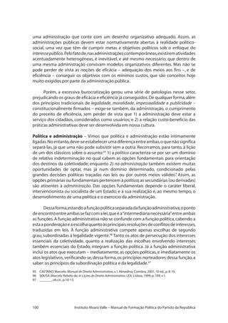100 Instituto Alvaro Valle – Manual de Formação Política do Partido da República
uma administração que conte com um desenho organizativo adequado. Assim, as
administrações públicas devem estar normativamente abertas à realidade político-
social, uma vez que têm de cumprir metas e objetivos políticos sob o enfoque do
interessepúblico.Pelofatode,nasadministraçõescontemporâneas,existirematividades
acentuadamente heterogêneas, é inevitável, e até mesmo necessário, que dentro de
uma mesma administração convivam modelos organizativos diferentes. Mas não se
pode perder de vista as noções de eficácia – adequação dos meios aos fins –, e de
eficiência – conseguir os objetivos com os mínimos custos, que são conceitos hoje
muito exigidos por parte da administração pública.
Porém, a excessiva burocratização gerou uma série de patologias nesse setor,
prejudicando os graus de eficácia e eficiência já conseguidos.De qualquer forma,além
dos princípios tradicionais de legalidade, moralidade, impessoalidade e publicidade –
constitucionalmente firmados – exige-se também, da administração, o cumprimento
do preceito de eficiência, sem perder de vista que 1) a administração deve estar a
serviço dos cidadãos, considerados como usuários; e 2) a relação custo-benefício das
práticas administrativas deve ser desenvolvida em nossa cultura.
Política e administração – Vimos que política e administração estão intimamente
ligadas.Noentanto,deve-seestabelecerumadiferençaentreambas,oquenãosignifica
separá-las, já que uma não pode subsistir sem a outra. Recorramos, para tanto, à lição
de um dos clássicos sobre o assunto:95
1) a política caracteriza-se por ser um domínio
de relativa indeterminação no qual cabem as opções fundamentais para orientação
dos destinos da coletividade; enquanto 2) na administração também existem muitas
oportunidades de optar, mas já num domínio determinado, condicionado pelas
grandes decisões políticas traçadas nas leis ou por outros meios válidos”. Assim, as
opções primárias ou fundamentais pertencem à política; as secundárias (ou derivadas)
são atinentes à administração. Das opções fundamentais depende o caráter liberal,
intervencionista ou socialista de um Estado; e a sua realização é, ao mesmo tempo, o
desenvolvimento de uma política e o exercício da administração.
Dessaforma,estandoafunçãopolíticaseparadadafunçãoadministrativa,oponto
deencontroentreambassefazcomalei,queéa“intermediárianecessária”entreambas
as funções.A função administrativa não se confunde com a função política,cabendo a
estaaponderaçãoeaescolhaquantoàsprincipaisresoluçõesdeconflitosdeinteresses,
traduzidas em leis. À função administrativa compete apenas escolhas de segundo
grau, subordinadas à legalidade vigente.96
Tanto os atos de persecução dos interesses
essenciais da coletividade, quanto a realização das escolhas envolvendo interesses
também essenciais do Estado, integram a função política. Já a função administrativa
inclui os atos que executam – mediatamente, as opções políticas, e imediatamente os
atos legislativos,verificando-se,dessa forma,os princípios norteadores dessa função,a
saber:os princípios da subordinação política e da legalidade.97
95	 CAETANO,Marcelo.Manual de Direito Administrativo,v.I.Almedina,Coimbra,2001,10 ed.,p.8-10.
96	 SOUSA,Marcelo Rebelo de,in Lições de Direito Administrativo,LEX,Lisboa,1999,p.109,v.I.
97 	 _______,ob.cit.,p.10-13.
 