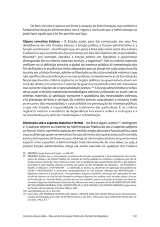 101Instituto Alvaro Valle – Manual de Formação Política do Partido da República
De fato,a lei não é apenas um limite à atuação da Administração,mas também o
fundamento da ação administrativa, isto é, vigora a norma de que a Administração só
pode fazer aquilo que a lei lhe permitir que faça.
Alguns conceitos básicos – O Estado, assim, para dar consecução aos seus fins,
desdobra-se em três funções básicas: a função política, a função administrativa e a
função jurisdicional – classificação que, em geral, é feita pela maior parte dos autores.
Cuidaremos aqui somente das duas primeiras,em face dos objetivos de nosso trabalho.
Miranda98
, por exemplo, classifica a função política em legislativa e governativa,
distinguindo-lhe os critérios materiais,formais, e orgânicos99
.Sob os critérios materiais
verificam-se: a) definição primária e global do interesse público; b) interpretação dos
finsdoEstadoec)escolhadosmeiosadequadosparaosatingiremcadaconjuntura.No
tocante aos critérios formais,admite-se liberdade ou discricionariedade máxima,o que
não significa não subordinação a normas jurídicas,nomeadamente as da Constituição.
Na perspectiva dos critérios orgânicos, os órgãos políticos ou governativos atuam em
conexão direta com a forma e o sistema de governo, inexistindo entre eles hierarquia,
mas somente relações de responsabilidade política.100
A função administrativa recebeu
desse autor o mesmo tratamento metodológico anterior, verificando-se, assim, sob os
critérios materiais, a) satisfação constante e quotidiana das necessidades coletivas,
e b) prestação de bens e serviços. Os critérios formais caracterizam a iniciativa (indo
ao encontro das necessidades), e a parcialidade (na persecução do interesse público),
o que não impede a imparcialidade no tratamento dos particulares. E os critérios
orgânicos indicam a existência de dependência funcional a ordens e instruções e a
recurso hierárquico,além de coordenação e subordinação.
Distinções sob o aspecto material e formal – No Brasil alguns autores101
distinguem
o 1) aspecto objetivo ou material da Administração Pública do seu 2) aspecto subjetivo
ou formal. Assim,o primeiro aspecto,em sentido amplo,abrange a função política (que
traçaasdiretrizesgovernamentais)eafunçãoadministrativaqueasexecuta.Emsentido
estrito,distingue-se de Governo,que abrange as três funções estatais,enquanto nesse
aspecto mais específico a Administração trata tão-somente de uma delas, ou seja, a
própria função administrativa, esteja ela sendo exercida em qualquer dos Poderes
98	 MIRANDA,Jorge.Teoria do Estado...,p.344-345
99 	 MIRANDA destaca que a conceituação ex professo das funções acompanha o desenvolvimento das teorias
gerais do Estado e do Direito Público. No entanto, de forma explícita ou implícita, o problema vem de há
muito,conexo (como,de resto,continua a estar) com os problemas das características,dos fins e dos poderes
do Estado. A este respeito recorda as teorias das partes ou das faculdades da soberania – de Aristóteles a
BODIN, a GRÓCIO e a PUFFENDORF – e, sobretudo, as teorias ou doutrinas de separação dos poderes de
LOCKE e MONTESQUIEU. E acrescenta: designadamente, os três poderes referidos por MONTESQUIEU –
legislativo,executivo e jurisdicional – correspondem a funções;e também a distinção,em cada poder,de uma
faculté de statuer e de uma faculté d’empêcher prefigura algumas das análises mais recentes sobre a função
de fiscalização ou controle. Alude, contudo, que em seu trabalho, quanto às funções do Estado, iria referir-se
somente a algumas classificações doutrinais dos últimos cem anos,a exemplo das de JELLINEK,DUGUIT,HANS
KELSEN,GEORGES BURDEAU,KARL LOEWENSTEIN,M.J.C.VILE E MARCELLO CAETANO.(MIRANDA,Jorge.Teoria
do Estado e da Constituição.Coimbra,2002,p.340).
100 	Conf.Miranda,ob.cit.,p.344-345
101 	Entre eles, LUÍS HENRIQUE MARTINS DOS ANJOS e WALTER JONE DOS ANJOS Manual de D. Administrativo,
Livraria do Advogado,p.49,2001 DI PIETRO M.Sylvia Z.,Dir.Adm.,1994,p.49 a 56;e CARVALHO FILHO,Man.de
Dir.Adm.,199,p.6 e 7
 