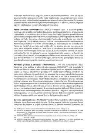 102 Instituto Alvaro Valle – Manual de Formação Política do Partido da República
instituídos. No tocante ao segundo aspecto, estão compreendidos tanto os órgãos
governamentais (aos quais incumbe traçar os planos de ação, dirigir), como os órgãos
administrativos (subordinados,dependentes),aos quais incumbe executar.Por sua vez,
o sentido estrito de Administração compreende apenas as pessoas jurídicas, órgãos e
agentes públicos que exercem a função administrativa.
Poder Executivo e administração – BASTOS102
entende que a atividade política
continua a ser a razão essencial do Estado, que existe para resolver os problemas da
coletividade por critériospolíticos. Dessaforma,énoPoderExecutivoquevãoalojar-se
porexcelênciaosórgãosadministrativos,mas,comoéóbvio,emborapredominantemente
sediada no Poder Executivo, a Administração Pública não se confunde com este. Os
seus órgãos de cúpula são de natureza política; conseqüentemente, não integram a
Administração Pública103
. O Poder Executivo tem, na expressão por ele utilizada, uma
“faceta de fronte”: de um lado, submetido à lei e a praticar atos de execução e, de
outra parte, a imprimir através do chefe desse poder, do seu secretariado, diretrizes e
comando à movimentação política do Estado. É, assim, conforme leciona, um “Poder
polimórfico”, tendo por cabeça “o agente mais predestinado a exercer as funções de
comando político do país,mas que,por outro lado,comanda uma máquina burocrática
que deve submeter-se a normas tanto legais, como ditadas pelo próprio Executivo,
que disciplinam com grande minúcia o seu comportamento”.
Atividade política e atividade administrativa – Um dos fundamentos dessa
dicotomia entre política e administração, segundo MEDAUAR104
, está associado “à
tradicional fórmula democrática de confiar o poder político a representantes eleitos;
separa-se, então, a atividade de pessoas com caráter representativo, investidas no
cargo por escolha do corpo eleitoral, e a atividade de pessoas não eleitas (monarca,
funcionários de carreira). Essa idéia, por sua vez, teria a ver com a preocupação de
manter razoável continuidade na atividade estatal nos períodos de crise ou transição
política”. A par de uma Administração“executora e neutra”há uma Administração que
possui“amplamargemdediscricionariedade”eque,mesmosubordinadaedependente
da atividade política, a Administração, em cerca de meio século adquiriu grande peso
entre as instituições estatais a ponto de surgir a denominação Estado Administrativo.A
influência dos servidores públicos de carreira e de outras categorias,não originadas de
eleição,passou a ser notória,sendo unânime a inclusão da burocracia entre os centros
efetivos de poder político,ao agir de dentro da organização estatal.105
Governo e administração – Meirelles106
também faz uma didática e bem apropriada
distinção entre Governo e Administração Pública, naquele incluindo o sentido formal
(conjunto de poderes e órgãos constitucionais); o sentido material (complexo de
102	 BASTOS,Celso Ribeiro.Curso de Direito Administrativo. São Paulo:Saraiva,1996,p.57- 65
103 	A qual diz ser exercida pelos três poderes, consoante o Capítulo VII no Título III,da Constituição de 1988,
denominado “Da Organização do Estado”, especificamente voltado à disciplina da Administração Pública -
conforme art.84,II da CF.
104 	MEDAUAR,Odete.O Direito Administrativo em Evolução.São Paulo:Revista dos Tribunais,1992,p.134
105���������������������������������	_________,ob.cit.,p.135-136
106�������������������������	MEIRELLES, Hely Lopes. Direito Administrativo Brasileiro. São Paulo: Malheiros, 27 ed., 2002, atualizado por
EURICO ANDRADE AZEVEDO,DÉLCIO BALESTERO ALEIXO e JOSÉ EMMANUEL BURLE FILHO,p.63
 