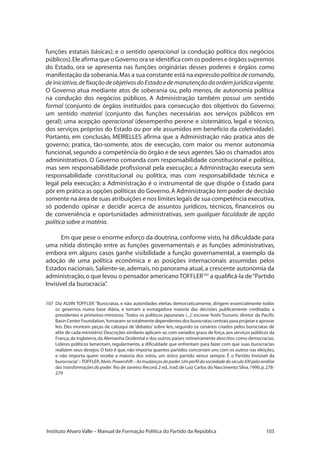 103Instituto Alvaro Valle – Manual de Formação Política do Partido da República
funções estatais básicas); e o sentido operacional (a condução política dos negócios
públicos).EleafirmaqueoGovernooraseidentificacomospodereseórgãossupremos
do Estado, ora se apresenta nas funções originárias desses poderes e órgãos como
manifestação da soberania.Mas a sua constante está na expressão política de comando,
deiniciativa,defixaçãodeobjetivosdoEstadoedemanutençãodaordemjurídicavigente.
O Governo atua mediante atos de soberania ou, pelo menos, de autonomia política
na condução dos negócios públicos. A Administração também possui um sentido
formal (conjunto de órgãos instituídos para consecução dos objetivos do Governo;
um sentido material (conjunto das funções necessárias aos serviços públicos em
geral); uma acepção operacional (desempenho perene e sistemático, legal e técnico,
dos serviços próprios do Estado ou por ele assumidos em benefício da coletividade).
Portanto, em conclusão, MEIRELLES afirma que a Administração não pratica atos de
governo; pratica, tão-somente, atos de execução, com maior ou menor autonomia
funcional,segundo a competência do órgão e de seus agentes.São os chamados atos
administrativos. O Governo comanda com responsabilidade constitucional e política,
mas sem responsabilidade profissional pela execução; a Administração executa sem
responsabilidade constitucional ou política, mas com responsabilidade técnica e
legal pela execução; a Administração é o instrumental de que dispõe o Estado para
pôr em prática as opções políticas do Governo.A Administração tem poder de decisão
somente na área de suas atribuições e nos limites legais de sua competência executiva,
só podendo opinar e decidir acerca de assuntos jurídicos, técnicos, financeiros ou
de conveniência e oportunidades administrativas, sem qualquer faculdade de opção
política sobre a matéria.
Em que pese o enorme esforço da doutrina, conforme visto, há dificuldade para
uma nítida distinção entre as funções governamentais e as funções administrativas,
embora em alguns casos ganhe visibilidade a função governamental, a exemplo da
adoção de uma política econômica e as posições internacionais assumidas pelos
Estados nacionais.Saliente-se, ademais, no panorama atual, a crescente autonomia da
administração,o que levou o pensador americano TOFFLER107
a qualificá-la de“Partido
Invisível da burocracia”.
107	 Diz ALVIN TOFFLER:“Burocratas, e não autoridades eleitas democraticamente, dirigem essencialmente todos
os governos numa base diária, e tomam a esmagadora maioria das decisões publicamente creditadas a
presidentes e primeiros-ministros.‘Todos os políticos japoneses (...)’, escreve Yoshi Tsurumi, diretor da Pacific
Basin Center Foundation,‘tornaram-se totalmente dependentes dos burocratas centrais para projetar e aprovar
leis. Eles montam peças de cabúqui de ‘debates’ sobre leis, segundo os cenários criados pelos burocratas de
elite de cada ministério’.Descrições similares aplicam-se,com variados graus de força,aos serviços públicos da
França,da Inglaterra,da Alemanha Ocidental e dos outros países rotineiramente descritos como democracias.
Líderes políticos lamentam, regularmente, a dificuldade que enfrentam para fazer com que suas burocracias
realizem seus desejos.O fato é que, não importa quantos partidos concorram uns com os outros nas eleições,
e não importa quem recebe a maioria dos votos, um único partido vence sempre. É o Partido Invisível da
burocracia”.–TOFFLER,Alvin.Powershift–Asmudançasdopoder.UmperfildasociedadedoséculoXXIpelaanálise
das transformações do poder. Rio de Janeiro:Record,2 ed.,trad.de Luiz Carlos do Nascimento Silva,1990,p.278-
279
 