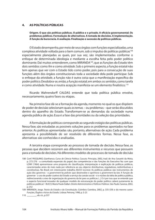 104 Instituto Alvaro Valle – Manual de Formação Política do Partido da República
4.	 AS POLÍTICAS PÚBLICAS
Origem. O que são políticas públicas. O público e o privado. A eficácia governamental. Os
problemas públicos.Formulação de alternativas.A tomada de decisões.A implementação.
A função da burocracia.A avaliação.Finalização e sucessão de políticas públicas.
OEstadodesempenha,pormeiodeseusórgãoscomfunçõesespecializadas,uma
complexa atividade voltada para o bem comum,sob o impulso de políticas públicas108
especialmente planejadas as quais, por sua vez, são implementadas conforme o
enfoque de determinada ideologia e mediante a escolha feita pelo poder político
dominante.Daí muitos entenderem,como MIRANDA109
,que as funções do Estado têm
dois sentidos:como fim e como atividade.Sob o primeiro aspecto,a função estatal não
tem apenas que ver com o Estado tido como poder, pois para a consecução de suas
funções além dos órgãos constitucionais toda a sociedade dela pode participar. Sob
o enfoque da atividade, a função não é outra coisa que a manifestação específica do
poder político.Desdobra-se,então,a função estatal,em ambos os sentidos,como tarefa
e como atividade.Numa e noutra acepção manifesta-se um elemento finalístico.110
Ricardo Wahrendorff CALDAS entende que toda política pública envolve,
necessariamente,quatro fases ou etapas.
Na primeira fase dá-se a formação da agenda,momento no qual os que dispõem
de poder de decisão selecionam quais os temas – ou problemas – que serão discutidos
dentro do aparelho do Estado. Transformam-se as demandas da sociedade numa
agenda pública de ação.Essa é a fase das prioridades ou da seleção das prioridades.
A formulação de políticas corresponde ao segundo estágio das políticas públicas.
Nessa fase, são estudadas as possíveis soluções para os problemas apontados na fase
anterior. As políticas apresentadas são, portanto, alternativas de ação. Cada problema
apresenta a possibilidade de ser resolvido de diferentes formas. Nessa fase, as
alternativas são conhecidas e analisadas.
A terceira etapa corresponde ao processo de tomada de decisão. Nessa fase, as
pessoas que decidem recorrem aos diferentes instrumentos e recursos que possuem
para a tomada de decisões.Há diferentes modelos de processos de tomada de decisão
108	 Conf. PASQUINO, Gianfranco. Curso de Ciência Política. Cascais: Principia, 2002, trad. de Ana Sassetti da Mota,
p. 272-276 - a conturbada expansão do papel, das competências e das funções do Executivo fez com que
LOWI (1964) apresentasse uma proposta de classificação, interpretação e explicação de políticas públicas,
caracterizadas antes de mais nada por referência ao seu objecto: distributivas, reguladoras, redistributivas e
constitutivas. No Brasil, em interessante trabalho, BUCCI escreve: As políticas públicas são instrumentos de
ação dos governos - o government by policies que desenvolve e aprimora o government by law. A função de
governar - o uso de poder coativo do Estado a serviço da coesão social – é o núcleo da idéia de política pública,
redirecionando o eixo de organização do governo da lei para as políticas (...) E é por isso que se entende que
o aspecto funcional inovador de qualquer modelo de estruturação do poder político caberá justamente às
políticas públicas”.- BUCCI,Maria Paula Dallari.Direito Administrativo e Políticas Públicas.São Paulo:Saraiva,2002,
p.252
109 	MIRANDA, Jorge. Teoria do Estado e da Constituição. Coimbra: Coimbra, 2002, p. 335-339; e do mesmo autor:
Funções,Órgãos e Actos do Estado. Lisboa:Petrony,1990,p.3-23
110 	________,ob.cit.,p.337
 