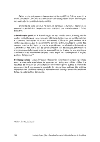106 Instituto Alvaro Valle – Manual de Formação Política do Partido da República
Existe, porém, outra perspectiva que predomina em Ciência Política, segundo a
qual o conceito de GOVERNO está relacionado com o conjunto de órgãos e instituições
aos quais cabe o exercício do poder político.
Em nosso dia-a-dia,porém,e, no Brasil,em particular,costumamos nos referir ao
governo como sinônimo das pessoas e das estruturas que fazem funcionar o Poder
Executivo.
Administração pública – A Administração, em seu sentido formal, é o conjunto de
órgãos instituídos para consecução dos objetivos do Governo; no sentido material,
é o conjunto das funções necessárias aos serviços públicos em geral; também há o
sentido operacional, que é o desempenho perene e sistemático, legal e técnico, dos
serviços próprios do Estado ou por ele assumidos em benefício da coletividade. A
Administração não pratica atos de governo, mas sim atos de execução, com maior ou
menor autonomia funcional, segundo a competência do órgão e de seus agentes. A
Administração é o instrumental de que o Estado dispõe para pôr em prática as opções
políticas do Governo.115
Políticas públicas – São as atividades estatais mais concretas em campos específicos
como a saúde, educação, habitação, segurança etc. Assim, uma política pública é o
resultado da atividade de uma autoridade investida de poder público e autoridade
governamental. É um programa projetado de valores, fins e práticas. São políticas
implementadas conforme o enfoque de determinada ideologia e mediante a escolha
feita pelo poder político dominante.
115	 Conf.Meirelles,ob.cit.,p.63
 