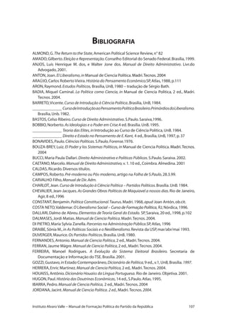 107Instituto Alvaro Valle – Manual de Formação Política do Partido da República
Bibliografia
ALMOND,G.The Return to the State,American Political Science Review,n° 82
AMADO,Gilberto.Eleição e Representação.Conselho Editorial do Senado Federal.Brasília,1999.
ANJOS, Luís Henrique M. dos, e Walter Jone dos. Manual de Direito Administrativo. Livr.do
Advogado,2001.	
ANTON,Joan.El Liberalismo,in Manual de Ciencia Política.�������������������Madri.Tecnos.2004
ARAÚJO,Carlos Roberto Vieira.História do Pensamento Econômico.SP,Atlas,1988,p.111
ARON,Raymond.Estudos Políticos, Brasília,UnB,1980 – tradução de Sérgio Bath.
BADIA, Miquel Caminal. La Politica como Ciencia, in Manual de Ciencia Politica, 2 ed., Madri.
Tecnos.2004.
BARRETO,Vicente.Curso de Introdução à Ciência Política..Brasília, UnB,1984.
______________ CursodeIntroduçãoaoPensamentoPolíticoBrasileiro.PrimórdiosdoLiberalismo.
Brasília,Unb.1982.
BASTOS,Celso Ribeiro.Curso de Direito Administrativo.S.Paulo.Saraiva,1996.
BOBBIO,Norberto.As Ideologias e o Poder em Crise.4 ed. Brasília.UnB.1995.
______________ Teoria das Elites,in Introdução ao Curso de Ciência Política,UnB.1984.
______________ Direito e Estado no Pensamento de E.Kant, 4 ed.,Brasília,UnB,1997,p.37
BONAVIDES,Paulo.Ciências Políticas.S.Paulo.Forense.1976.
BOUZA-BREY, Luiz. El Poder y los Sistemas Políticos,in Manual de Ciencia Politica. ���������������Madri.Tecnos.
2004
BUCCI,Maria Paula Dallari.Direito Administrativo e Políticas Públicas.S.Paulo.Saraiva.2002.
CAETANO,Marcelo.Manual de Direito Administrativo,v.1.10 ed.,Coimbra.Almedina.2001
CALDAS,Ricardo.Diversos títulos.
CAMPOS,Roberto.Pré-moderno ou Pós-moderno,artigo na Folha de S.Paulo,28.3.99.
CARVALHO Filho,Manual de Dir.Adm.
CHARLOT,Jean.Curso de Introdução à Ciência Política – Partidos Políticos.Brasília.UnB.1984.
CHEVALIER,Jean-Jacques.As Grandes Obras Políticas de Maquiavel a nossos dias.Rio de Janeiro,
Agir,8 ed.,1996
CONSTANT,Benjamín.Politica Constitucional.Taurus.Madri.1968,apud Joan Antón,ob.cit.
COSTA NETO,Valdemar.O Liberalismo ������������������������������������Social – Curso de Formação Política, RJ,Nórdica,1996.
DALLARI,Dalmo de Abreu.Elementos deTeoria Geral do Estado. SP,Saraiva,20 ed.,1998,p.102
DALMASES,Jordi Matias.Manual de Ciencia Politica.Madri.Tecnos.2004.
DI PIETRO,Maria Sylvia Zanella.Parcerias na Administração Pública.SP,Atlas, 1996
DRAIBE,Sônia M.,in As Políticas Sociais e o Neoliberalismo.Revista da USP,mar/abr/mai 1993.
DUVERGER,Maurice.Os Partidos Políticos.Brasília.UnB.1980.
FERNANDES,Antonio.Manual de Ciencia Politica,2 ed.,Madri.Tecnos.2004.
FERRAN,Jaume Mágre.Manual de Ciencia Politica,2 ed.,Madri.Tecnos.2004.
FERREIRA, Manoel Rodrigues. A Evolução do Sistema Eleitoral Brasileiro. Secretaria de
Documentação e Informação do TSE.Brasília.2001.
GOZZI,Gustavo,in Estado Contemporâneo,Dicionário de Política,9 ed.,v.1,UnB,Brasília.1997.
HERRERA,Enric Martinez.Manual de Ciencia Politica,2 ed,.Madri.Tecnos.2004.
HOUAISS,Antônio.Dicionário Houaiss da Língua Portuguesa. Rio de Janeiro. Objetiva.2001.
HUGON,Paul.História das Doutrinas Econômicas,14 ed.,S.Paulo.Atlas.1995.
IBARRA,Pedro.Manual de Ciencia Politica, 2 ed.,Madri.Tecnos.2004
JORDANA,Jacint.Manual de Ciencia Política. 2 ed.,Madri.Tecnos.2004.
 