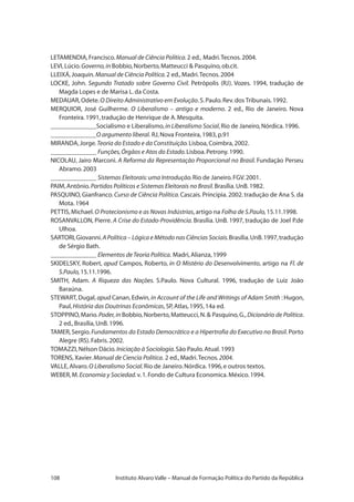 108 Instituto Alvaro Valle – Manual de Formação Política do Partido da República
LETAMENDIA,Francisco.Manual de Ciência Política.2 ed., Madri.Tecnos.2004.
LEVI,Lúcio.Governo,in Bobbio,Norberto,Matteucci  Pasquino,ob.cit.
LLEIXÁ,Joaquin.Manual de Ciência Política.2 ed.,Madri.Tecnos.2004
LOCKE, John. Segundo Tratado sobre Governo Civil. Petrópolis (RJ). Vozes. 1994, tradução de
Magda Lopes e de Marisa L.da Costa.
MEDAUAR,Odete.O Direito Administrativo em Evolução.S.Paulo.Rev.dos Tribunais.1992.
MERQUIOR, José Guilherme. O Liberalismo – antigo e moderno. 2 ed., Rio de Janeiro. Nova
Fronteira.1991,tradução de Henrique de A.Mesquita.
______________Socialismo e Liberalismo,in Liberalismo Social,Rio de Janeiro,Nórdica.1996.
______________O argumento liberal. RJ,Nova Fronteira,1983,p.91
MIRANDA,Jorge.Teoria do Estado e da Constituição.Lisboa,Coimbra,2002.
______________ Funções,Órgãos e Atos do Estado.Lisboa.Petrony.1990.
NICOLAU, Jairo Marconi. A Reforma da Representação Proporcional no Brasil. Fundação Perseu
Abramo.2003
______________ Sistemas Eleitorais:uma Introdução.Rio de Janeiro.FGV.2001.
PAIM,Antônio.Partidos Políticos e Sistemas Eleitorais no Brasil.Brasília.UnB.1982.
PASQUINO, Gianfranco. Curso de Ciência Política.Cascais. Principia. 2002. tradução de Ana S. da
Mota.1964
PETTIS,Michael.O Protecionismo e as Novas Indústrias,artigo na Folha de S.Paulo,15.11.1998.
ROSANVALLON, Pierre. A Crise do Estado-Providência. Brasília. UnB. 1997, tradução de Joel P.de
Ulhoa.
SARTORI,Giovanni.A Política – Lógica e Método nas Ciências Sociais.Brasília.UnB.1997,tradução
de Sérgio Bath.
______________ Elementos deTeoria Política. Madri,Alianza,1999
SKIDELSKY, Robert, apud Campos, Roberto, in O Mistério do Desenvolvimento, artigo na Fl. de
S.Paulo,15.11.1996.
SMITH, Adam. A Riqueza das Nações. S.Paulo. Nova Cultural. 1996, tradução de Luiz João
Baraúna.
STEWART, Dugal, apud Canan, Edwin, in Account of the Life and Writings of Adam Smith : Hugon,
Paul,História das Doutrinas Econômicas,SP,Atlas,1995,14a ed.
STOPPINO,Mario.Poder,in Bobbio,Norberto,Matteucci,N. Pasquino,G.,Dicionário de Política.
2 ed.,Brasília,UnB.1996.
TAMER, Sergio.Fundamentos do Estado Democrático e a Hipertrofia do Executivo no Brasil.Porto
Alegre (RS).Fabris.2002.
TOMAZZI,Nélson Dácio.Iniciação à Sociologia.São Paulo.Atual.1993
TORENS,Xavier.Manual de Ciencia Politica. 2 ed.,Madri.Tecnos.2004.
VALLE,Alvaro.O Liberalismo Social.Rio de Janeiro.Nórdica.1996,e outros textos.
WEBER,M.Economia y Sociedad.v.1.Fondo de Cultura Economica.México.1994.
 