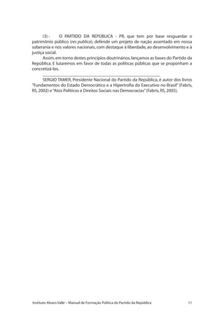 11Instituto Alvaro Valle – Manual de Formação Política do Partido da República
(3) -	 O PARTIDO DA REPÚBLICA - PR, que tem por base resguardar o
patrimônio público (res publica), defende um projeto de nação assentado em nossa
soberania e nos valores nacionais, com destaque à liberdade, ao desenvolvimento e à
justiça social.
Assim,em torno destes princípios doutrinários,lançamos as bases do Partido da
República. E lutaremos em favor de todas as políticas públicas que se proponham a
concretizá-los.
____________________________________________________
SERGIO TAMER, Presidente Nacional do Partido da República, é autor dos livros
“Fundamentos do Estado Democrático e a Hipertrofia do Executivo no Brasil” (Fabris,
RS,2002) e“Atos Políticos e Direitos Sociais nas Democracias”(Fabris,RS,2005).
 