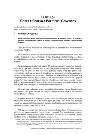12 Instituto Alvaro Valle – Manual de Formação Política do Partido da República
Capítulo I
Poder e Sistemas Políticos: Conceitos
Coordenação:Ricardo Wahrendorff Caldas e Sergio Tamer
Textos:Ricardo Wahrendorff Caldas e Valdemar Costa Neto
1.	 O PODER E A POLÍTICA
Poder coercitivo. Poder persuasivo. Poder retributivo. A realidade política. A análise da
política. A política como ciência. A política como relação de poderes. A política como
governo.
Todo estudo da Política deve começar pelo seu conceito mais fundamental: o
conceito de PODER.
O Dicionário de Política nos ensina que poder,tomado em seu sentido social mais
amplo,é a capacidade ou possibilidade de agir,de produzir efeitos,tanto por parte de
um indivíduo como de grupos, sobre o comportamento de outro(s) indivíduo(s) ou
grupo(s)1
.
Na variada experiência histórica das diferentes sociedades, o exercício do poder
político (ou seja, a luta para moldar as decisões que terão impacto sobre a vida da
coletividade, na forma de leis e políticas públicas) oscila entre dois pólos: numa
extremidade,privilegiando o uso da força física (ou ameaça desse uso) para obrigar as
pessoas a obedecerem; na outra ponta, favorecendo a possibilidade de influenciar o
comportamento delas na direção desejada. No primeiro caso, o indivíduo ou grupo A
força o indivíduo ou grupo B a agir de determinada maneira,mesmo contra a vontade
de B.No segundo caso,A se mostra hábil o bastante para alterar o modo de B perceber
a situação e fazer sua opção da forma mais vantajosa para A.
Na prática de cada caso, porém, a realidade do mando e da obediência traduz
uma mistura, em grau variável, de coerção (obrigação pela força) e de consenso
(concordância voluntária).
O poder é sempre uma relação entre indivíduos ou grupos. Mas, afinal, o que
diferencia o PODER POLÍTICO dos outros tipos de poder? Para fazer essa distinção,
separando o poder político dessas e de outras modalidades,precisamos,antes de mais
nada,compreender o que é a POLÍTICA.
Vale a pena começar com a origem e o significado da palavra Política,que vem de
pólis que, em grego, quer dizer cidade. Era nas cidades da Grécia Antiga, como Atenas,
que os cidadãos livres participavam de assembléias para discutir os problemas comuns
a todos e tomar as decisões destinadas a solucioná-los.
1 STOPPINO, Mario. Poder. In BOBBIO, Norberto, MATTEUCCI, N.  PASQUINO, G. Dicionário de Política. Brasília, UNB,
1986. 2ed. p. 933-943. Os conceitos que serão apresentados ao longo deste Curso são baseados no Dicionário
de Política citado acima. As demais citações se referirão simplesmente ao autor do verbete e ao autor do
Dicionário como BOBBIO et al (1986).
 