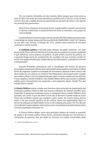 13Instituto Alvaro Valle – Manual de Formação Política do Partido da República
Por isso mesmo, Aristóteles, um dos maiores sábios gregos, que viveu entre os
anos de 384 a 322 antes de Cristo,identificava a política com a ciência e a arte do bem
comum. Para ele, a cidade deveria ser governada em proveito de todos e não apenas
em proveito dos governantes.
Dessa forma,chegamos à conclusão de que o poder político é aquele cujo exercício
se destina a determinar o comportamento de todos os indivíduos e dos grupos de
uma sociedade.
EmplenoRenascimentoeuropeu,entreosséculosXVeXVI,odiplomata,historiador
e teatrólogo da cidade italiana de Florença NICOLAU MAQUIAVEL (1469/1527) definiu
na sua obra mais famosa, O Príncipe, de 1513, política como sinônimo de luta para
conquistar e manter o poder.
A realidade política é formada pelas relações de poder existentes em cada
gruposocial. Elaserefereaosfenômenossociaisquesesucederamouestãosucedendo
e que definimos como próprios da política. Já pela análise racional da política, nos
é possível chegar perto da compreensão do sucedido e do que acontece, tendo em
conta uma dupla consideração: a dependência da informação e o pluralismo inerente
à interpretação.2
Quando Aristóteles preocupa-se com a classificação das formas de governo
(monarquia,aristocraciaedemocracia)estátambémpreocupadoemencontraramelhor
forma de organizar o poder na sociedade de tal maneira a alcançar o bem comum (ele
deve residir em um, poucos ou muitos?). Para Maquiavel, o bom governante é aquele
que melhor utiliza os recursos disponíveis para obter e manter o poder em seu domínio.
A esse respeito o escritor brasileiro João Ubaldo Ribeiro afirma que estudar a realidade
política passa forçosamente por responder a três perguntas: Quem manda? Por quê
manda? Como manda?
A Ciência Política estuda o poder que funciona como princípio da organização das
instituições políticas. Pode-se dizer que busca a utilização do método científico para
responder às perguntas propostas acima. A indagação Quem manda? Reflete outras
questões, tais como O que são elites? Como elas se formam? O poder reside no povo?
Como são escolhidos aqueles que mandam?, entre outras. Da mesma forma, pensar
sobre o Por quê manda? significa ter de verificar Quem tem Legitimidade? Quais as
formas de obtenção de legitimidade? Como se dá a disputa pelo poder? Por fim, discutir
ComoManda?implicadebatersobretermoscomo Autoridade,Autoritário,Democrático,
Controle,Legalidade,Instituições etc.
A Ciência Política elegeu como seus principais objetos de estudo as questões
de poder e de mando político. Dessa forma, concentra atenção nos mecanismos e
instituições de governo, fato que pode ter inclusive um caráter conservador, dado
2 	 Conf.Caminal Badia,ob.cit.,p.18
 