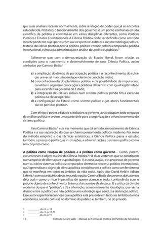 14 Instituto Alvaro Valle – Manual de Formação Política do Partido da República
que suas análises recaem, normalmente, sobre a relação de poder que já se encontra
estabelecida. Portanto, o funcionamento dos governos é um ponto central ao estudo
científico da política e constitui-se em várias disciplinas diferentes, como Políticas
Públicas e Estudos Constitucionais. A Ciência Política pode ser definida como um todo
interdependentecujaspartes,comsuasrespectivassubáreas,são:metodologiapolítica,
história das idéias políticas,teoria política,política interior,política comparada,política
internacional,ciência da administração e análise das políticas públicas.3
Saliente-se que, com a democratização do Estado liberal, foram criadas as
condições para o nascimento e desenvolvimento de uma Ciência Política, assim
alinhadas por Caminal Badia:4
a)	a ampliação do direito de participação política e o reconhecimento do sufrá-
gio universal masculino independente de condição social;
b)	o reconhecimento do pluralismo político e da possibilidade de impulsionar,
canalizar e organizar concepções políticas diferentes com igual legitimidade
para ascender ao governo do Estado;
c)	 a integração das classes sociais num sistema político, pondo fim à exclusão
política da classe operária;
d)	a configuração do Estado como sistema político cujos atores fundamentais
são os partidos políticos.
Com efeito,o poder,o Estado e,inclusive,o governo já não ocupam todo o espaço
da análise política e cedem uma parte dele para a organização e o funcionamento do
sistema político.
Para Caminal Badia,5
este é o momento que dá sentido ao nascimento da Ciência
Política e a sua separação do que se chama pensamento político moderno. Por meio
do método empírico e das técnicas estatísticas, a Ciência Política passa a estudar,
também,o processo político,as instituições,a administração e o sistema político como
um conjunto coeso.
A política como relação de poderes e a política como governo – Como, porém,
circunscrever o objeto nuclear da Ciência Política? Há duas vertentes que se constituem
numaespéciededilemaparaospolitólogos:1)ateoria,aação,eosprocessosdegoverno
num ou vários sistemas políticos comparados dentro do processo político internacional;
ou2)generalizaroobjetodaciênciapolíticaconsiderandoapolíticacomoumfenômeno
que se manifesta em todos os âmbitos da vida social. Após citar David Held e Adrian
Leftwich como partidários desta segunda opção, Caminal Badia descreve os dois acertos
dela assim como o risco imperialista de querer abarcar o todo, confundindo com o
próprio objeto de conhecimento. Entre os dois acertos ele destaca: 1) a crítica da divisão
moderna do que é “político”; e 2) a afirmação, conscientemente ideológica, que vê na
divisão entre o político e o não-político uma estratégia que conduz à abstenção política.
Esse autor espanhol reconhece que a política está presente em todos os âmbitos da vida
econômica, social e cultural, no domínio do público e, também, no do privado.
3 	 _________,ob.cit.,p.18
4 	 _________,ob.cit.,p.17-19
5 	 _________,ob.cit.,p.19
 