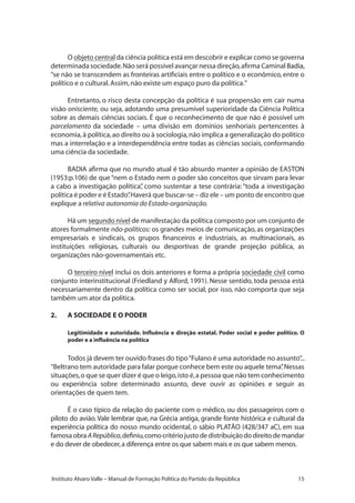 15Instituto Alvaro Valle – Manual de Formação Política do Partido da República
O objeto central da ciência política está em descobrir e explicar como se governa
determinada sociedade.Não será possível avançar nessa direção,afirma Caminal ��������Badia,
“se não se transcendem as fronteiras artificiais entre o político e o econômico, entre o
político e o cultural.Assim,não existe um espaço puro da política.”
Entretanto, o risco desta concepção da política é sua propensão em cair numa
visão onisciente, ou seja, adotando uma presumível superioridade da Ciência Política
sobre as demais ciências sociais. É que o reconhecimento de que não é possível um
parcelamento da sociedade – uma divisão em domínios senhoriais pertencentes à
economia,à política,ao direito ou à sociologia,não implica a generalização do político
mas a interrelação e a interdependência entre todas as ciências sociais, conformando
uma ciência da sociedade.
BADIA afirma que no mundo atual é tão absurdo manter a opinião de EASTON
(1953:p.106) de que “nem o Estado nem o poder são conceitos que sirvam para levar
a cabo a investigação política”, como sustentar a tese contrária:“toda a investigação
política é poder e é Estado”.Haverá que buscar-se – diz ele – um ponto de encontro que
explique a relativa autonomia do Estado-organização.
Há um segundo nível de manifestação da política composto por um conjunto de
atores formalmente não-políticos: os grandes meios de comunicação, as organizações
empresariais e sindicais, os grupos financeiros e industriais, as multinacionais, as
instituições religiosas, culturais ou desportivas de grande projeção pública, as
organizações não-governamentais etc.
O terceiro nível inclui os dois anteriores e forma a própria sociedade civil como
conjunto interinstitucional (Friedland y Alford, 1991). Nesse sentido, toda pessoa está
necessariamente dentro da política como ser social, por isso, não comporta que seja
também um ator da política.
2.	 A SOCIEDADE E O PODER
Legitimidade e autoridade. Influência e direção estatal. Poder social e poder político. O
poder e a influência na política
Todos já devem ter ouvido frases do tipo“Fulano é uma autoridade no assunto”...
“Beltrano tem autoridade para falar porque conhece bem este ou aquele tema”.Nessas
situações,o que se quer dizer é que o leigo,isto é,a pessoa que não tem conhecimento
ou experiência sobre determinado assunto, deve ouvir as opiniões e seguir as
orientações de quem tem.
É o caso típico da relação do paciente com o médico, ou dos passageiros com o
piloto do avião.Vale lembrar que, na Grécia antiga, grande fonte histórica e cultural da
experiência política do nosso mundo ocidental, o sábio PLATÃO (428/347 aC), em sua
famosaobraARepública,definiu,comocritériojustodedistribuiçãododireitodemandar
e do dever de obedecer,a diferença entre os que sabem mais e os que sabem menos.
 