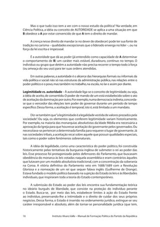 16 Instituto Alvaro Valle – Manual de Formação Política do Partido da República
Mas o que tudo isso tem a ver com o nosso estudo da política? Na verdade, em
Ciência Política, a idéia ou conceito de AUTORIDADE se aplica a uma situação em que
B obedece a A por estar convencido de que A tem o direito de mandar.
A crença nesse direito de mandar (e no dever de obedecer) pode ter sua fonte de
tradição no carisma – qualidades excepcionais que o liderado enxerga no líder –,ou na
força da lei escrita e impessoal.
É a autoridade que dá ao poder (já entendido como capacidade de A determinar
o comportamento de B) um caráter mais estável, duradouro, contínuo no tempo. O
indivíduo ou grupo que detém a autoridade não precisa recorrer o tempo todo à força
(ou ameaça do seu uso) para ter suas ordens atendidas.
Em outras palavras,a autoridade é o alicerce das hierarquias formais ou informais da
vida política e social:não só nas estruturas da administração pública,nas relações entre o
poder político e o povo,mas também no trabalho,na escola,no lar e assim por diante.
Legimitidade vs. autoridade – À autoridade liga-se o conceito de legitimidade,ou seja,
a idéia de aceito,de consentido.O poder de mando de um está estabelecido sobre o ato
deaceitaçãodadominaçãoporoutro.Porexemplo,numademocraciaindireta,concorda-
se que o vencedor das eleições tem poder de governar durante um período de tempo
específico.Dessa forma,a aceitação é temporal,isto é,está limitada a um mandato.
Diz-setambémque“alegitimidadeéalegalidadevestidadevaloresprezadospela
sociedade”. Ou seja, os elementos que conferem legitimidade variam historicamente.
Por exemplo, na maioria das monarquias absolutistas da Idade Média era necessária a
aprovação da Igreja para que houvesse aceitação do governante pelos governados.Ou
necessitava-se pertencer a determinada família para requerer o lugar de governante.Já
nas sociedades tribais,a aceitação recai sobre aquele que possuir qualidades especiais,
tais como o poder sobre fenômenos sobrenaturais.
A idéia de legalidade, como uma característica do poder político, foi construída
historicamente pelas tentativas da burguesia inglesa de submeter o rei ao poder das
leis. Esse processo foi protagonizado pelos defensores do Parlamento, que buscavam
obediência do monarca às leis votadas naquela assembléia e eram contrários àqueles
que lutavam por um modelo absolutista tradicional,com a concentração da soberania
na Coroa. A vitória definitiva do Parlamento veio em 1688/1689 com a Revolução
Gloriosa e a nomeação de um rei que sequer falava inglês (Guilherme de Orange).
Estava fundado o modelo político baseado na sujeição do Estado às leis e às liberdades
individuais,que inspiraram toda a teoria do Estado contemporâneo.
A submissão do Estado ao poder das leis encontra sua fundamentação teórica
no ideário burguês de liberdade, que consiste na proteção do indivíduo perante
o Estado. Busca-se, por meio das leis, estabelecer limites à ação do Estado frente
ao indivíduo, preservando-lhe a intimidade e o direito de cuidar dos seus próprios
negócios. Dessa forma, o Estado é inserido no ordenamento jurídico, extingue-se seu
caráter irresponsável e absoluto, além de tornar-se personalidade jurídica (que tem,
 