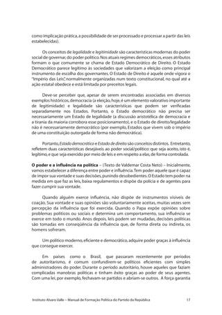 17Instituto Alvaro Valle – Manual de Formação Política do Partido da República
como implicação prática,a possibilidade de ser processado e processar a partir das leis
estabelecidas).
Os conceitos de legalidade e legitimidade são características modernas do poder
social de governar,do poder político.Nos atuais regimes democráticos,esses atributos
formam o que comumente se chama de Estado Democrático de Direito. O Estado
Democrático parece legítimo às sociedades que valorizam a eleição como principal
instrumento de escolha dos governantes. O Estado de Direito é aquele onde vigora o
“Império das Leis”, normalmente organizadas num texto constitucional, no qual até a
ação estatal obedece e está limitada por preceitos legais.
Deve-se perceber que, apesar de serem encontradas associadas em diversos
exemplos históricos,democracia (a eleição,hoje,é um elemento valorativo importante
de legitimidade) e legalidade são características que podem ser verificadas
separadamente nos Estados. Portanto, o Estado democrático não precisa ser
necessariamente um Estado de legalidade (a discussão aristotélica de democracia e
a tirania da maioria corrobora esse posicionamento), e o Estado de direito/legalidade
não é necessariamente democrático (por exemplo, Estados que vivem sob o império
de uma constituição outorgada de forma não democrática).
Portanto,Estadodemocrático e Estadodedireito são conceitos distintos. Entretanto,
refletem duas características desejáveis ao poder social/político: que seja aceito, isto é,
legítimo,e que seja exercido por meio de leis e em respeito a elas,de forma controlada.
O poder e a influência na política – (Texto de Valdemar Costa Neto) – Inicialmente,
vamos estabelecer a diferença entre poder e influência.Tem poder aquele que é capaz
de impor sua vontade e suas decisões,punindo desobedientes.O Estado tem poder na
medida em que faz as leis, baixa regulamentos e dispõe da polícia e de agentes para
fazer cumprir sua vontade.
Quando alguém exerce influência, não dispõe de instrumentos visíveis de
coação. Sua vontade e suas opiniões são voluntariamente aceitas, muitas vezes sem
percepção da influência que foi exercida. Quando o Papa expõe opiniões sobre
problemas políticos ou sociais e determina um comportamento, sua influência se
exerce em todo o mundo. Anos depois, leis podem ser mudadas, decisões políticas
são tomadas em conseqüência da influência que, de forma direta ou indireta, os
homens sofreram.
Um político moderno,eficiente e democrático,adquire poder graças à influência
que consegue exercer.
Em países como o Brasil, que passaram recentemente por períodos
de autoritarismo, é comum confundirem-se políticos eficientes com simples
administradores do poder. Durante o período autoritário, houve aqueles que faziam
complicadas manobras políticas e tinham êxito graças ao poder de seus agentes.
Com uma lei, por exemplo, fechavam-se partidos e abriam-se outros. A força garantia
 
