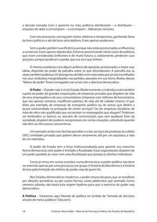 18 Instituto Alvaro Valle – Manual de Formação Política do Partido da República
a decisão tomada. Com o governo na mão, políticos distribuíram – e distribuem –
estações de rádio e corrompiam – e corrompem – lideranças menores.
Com tais processos, conseguiam êxitos relativos e temporários, ganhando fama
de bons políticos e até de bons articuladores.Eram apenas poderosos.
Sem o poder,perdem sua eficiência,porque não estão acostumados a influenciar,
a convencer.Eram apenas obedecidos.Estamos presenciando vários casos de políticos
que eram considerados brilhantes e de muito futuro, e, subitamente, perderam suas
posições,porque perderam o poder,que era só o que tinham.
O mesmo aconteceu com alguns políticos de oposição,acostumados a impor suas
idéias, dispondo do poder de patrulha sobre os que discordassem. A patrulha era, às
vezes,tambémpoderosa.Osdivergentesdolídereramexecradosporjornais,humilhados
nos seus sindicatos,marginalizados nos partidos,atacados em sua honra.Muitos desses
“líderes de poder”foram esmagados nas urnas com a abertura democrática.
O Poder – O poder não é só do Estado.Modernamente,o indivíduo está também
sujeito ao poder de grandes corporações, de empresas privadas que dispõem da vida
de seus empregados e de seus consumidores.Empresas com milhares de funcionários,
que são apenas números, modificam padrões de vida até de cidades inteiras. O que
dizer, por exemplo, de empresas de transporte público ou de outras que detêm a
quase exclusividade na prestação de certos serviços? Ou de empresas locadoras de
mão-de-obra não qualificada que escravizam os empregados que alugam? Poderiam
ser lembrados os bancos ou veículos de comunicação, que, sem qualquer freio da
sociedade, dispõem de poderes excepcionais, em certas situações, sobretudo quando
não têm,ou têm pouca concorrência.
Um exemplo ainda mais fácil de perceber é o dos serviços de proteção ao crédito
(SPC), entidades privadas que podem alterar seriamente, até por um equívoco, a vida
de um indivíduo.
O poder do Estado tem a força institucionalizada para garantir seu exercício.
Numa democracia, este poder é limitado e fiscalizado.Estas organizações dispõem de
um poder paralelo,às vezes sem uma fiscalização que proteja os direitos individuais.
Como já vimos em outras ocasiões,numa democracia,o poder público não deve
ser exercido apenas por uma pessoa ou um grupo.A história do liberalismo é a história
da luta pela limitação do arbítrio do poder,seja de quem for.
Nos Estados democráticos modernos,o poder emana do povo,que se manifesta
por eleições periódicas ou por outras formas, como plebiscitos, por exemplo. Como
veremos adiante, não basta esta origem legítima para que o exercício do poder seja
democrático.
A Política – Estaremos aqui falando de política no sentido de “tomada de decisões
através de meios públicos”(Deustch).
 