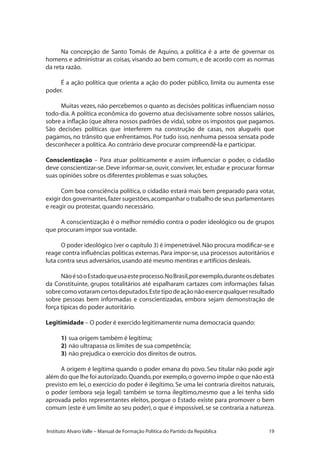 19Instituto Alvaro Valle – Manual de Formação Política do Partido da República
Na concepção de Santo Tomás de Aquino, a política é a arte de governar os
homens e administrar as coisas, visando ao bem comum, e de acordo com as normas
da reta razão.
É a ação política que orienta a ação do poder público, limita ou aumenta esse
poder.
Muitas vezes, não percebemos o quanto as decisões políticas influenciam nosso
todo-dia. A política econômica do governo atua decisivamente sobre nossos salários,
sobre a inflação (que altera nossos padrões de vida), sobre os impostos que pagamos.
São decisões políticas que interferem na construção de casas, nos aluguéis que
pagamos, no trânsito que enfrentamos. Por tudo isso, nenhuma pessoa sensata pode
desconhecer a política.Ao contrário deve procurar compreendê-la e participar.
Conscientização – Para atuar politicamente e assim influenciar o poder, o cidadão
deve conscientizar-se. Deve informar-se, ouvir, conviver, ler, estudar e procurar formar
suas opiniões sobre os diferentes problemas e suas soluções.
Com boa consciência política, o cidadão estará mais bem preparado para votar,
exigir dos governantes,fazer sugestões,acompanhar o trabalho de seus parlamentares
e reagir ou protestar,quando necessário.
A conscientização é o melhor remédio contra o poder ideológico ou de grupos
que procuram impor sua vontade.
O poder ideológico (ver o capítulo 3) é impenetrável.Não procura modificar-se e
reage contra influências políticas externas. Para impor-se, usa processos autoritários e
luta contra seus adversários,usando até mesmo mentiras e artifícios desleais.
NãoésóoEstadoqueusaesteprocesso.NoBrasil,porexemplo,duranteosdebates
da Constituinte, grupos totalitários até espalharam cartazes com informações falsas
sobrecomovotaramcertosdeputados.Estetipodeaçãonãoexercequalquerresultado
sobre pessoas bem informadas e conscientizadas, embora sejam demonstração de
força típicas do poder autoritário.
Legitimidade – O poder é exercido legitimamente numa democracia quando:
1)	sua origem também é legítima;
2)	não ultrapassa os limites de sua competência;
3)	não prejudica o exercício dos direitos de outros.
A origem é legítima quando o poder emana do povo. Seu titular não pode agir
além do que lhe foi autorizado.Quando,por exemplo,o governo impõe o que não está
previsto em lei, o exercício do poder é ilegítimo. Se uma lei contraria direitos naturais,
o poder (embora seja legal) também se torna ilegítimo,mesmo que a lei tenha sido
aprovada pelos representantes eleitos, porque o Estado existe para promover o bem
comum (este é um limite ao seu poder), o que é impossível, se se contraria a natureza.
 