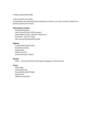 © 2005,Instituto Alvaro Valle
Todos os direitos reservados
A reprodução não autorizada desta publicação, no todo ou em parte, constitui violação dos
direitos autorais (Lei nº 9.610).
Informações e contato
	 Partido da República
	 Setor Comercial Norte (SCN),quadra 2
	 Liberty Mall,6º andar, salas 601 a 606.Torre A
	 Brasília DF – CEP 70.712-903
	 Site: www.partidodarepublica.org.br
Editores
	 Ricardo Wahrendorff Caldas
	 Ronald de Carvalho
	 Sergio Tamer
	 Vladimir Porfírio
	 Ana Daniela Leite e Aguiar
Revisão
	 CEELL – Centro de Estudos em Educação,Linguagem e Literatura Ltda
Textos
	 Alvaro Valle
	 Leonardo Barreto
	 Ricardo Wahrendorff Caldas
	 Sergio Tamer
	 Valdemar Costa Neto
 