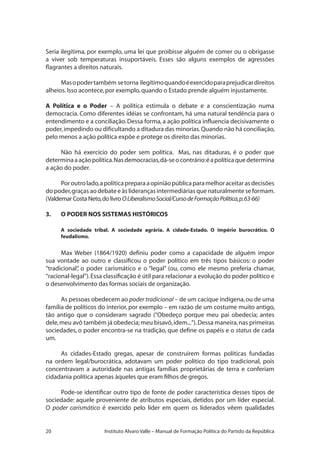 20 Instituto Alvaro Valle – Manual de Formação Política do Partido da República
Seria ilegítima, por exemplo, uma lei que proibisse alguém de comer ou o obrigasse
a viver sob temperaturas insuportáveis. Esses são alguns exemplos de agressões
flagrantes a direitos naturais.
Masopodertambém setorna ilegítimoquandoéexercidoparaprejudicardireitos
alheios.Isso acontece,por exemplo,quando o Estado prende alguém injustamente.
A Política e o Poder – A política estimula o debate e a conscientização numa
democracia. Como diferentes idéias se confrontam, há uma natural tendência para o
entendimento e a conciliação.Dessa forma, a ação política influencia decisivamente o
poder,impedindo ou dificultando a ditadura das minorias.Quando não há conciliação,
pelo menos a ação política expõe e protege os direito das minorias.
Não há exercício do poder sem política. Mas, nas ditaduras, é o poder que
determinaaaçãopolítica.Nasdemocracias,dá-seocontrário:éapolíticaquedetermina
a ação do poder.
Poroutrolado,apolíticapreparaaopiniãopúblicaparamelhoraceitarasdecisões
do poder,graças ao debate e às lideranças intermediárias que naturalmente se formam.
(Valdemar Costa Neto,do livro OLiberalismoSocial/CursodeFormaçãoPolítica,p.63-66)
3.	 O PODER NOS SISTEMAS HISTÓRICOS
A sociedade tribal. A sociedade agrária. A cidade-Estado. O império burocrático. O
feudalismo.
Max Weber (1864/1920) definiu poder como a capacidade de alguém impor
sua vontade ao outro e classificou o poder político em três tipos básicos: o poder
“tradicional”, o poder carismático e o “legal” (ou, como ele mesmo preferia chamar,
“racional-legal”).Essa classificação é útil para relacionar a evolução do poder político e
o desenvolvimento das formas sociais de organização.
As pessoas obedecem ao poder tradicional – de um cacique indígena,ou de uma
família de políticos do interior, por exemplo – em razão de um costume muito antigo,
tão antigo que o consideram sagrado (“Obedeço porque meu pai obedecia; antes
dele,meu avô também já obedecia;meu bisavô,idem...”).Dessa maneira,nas primeiras
sociedades, o poder encontra-se na tradição, que define os papéis e o status de cada
um.
As cidades-Estado gregas, apesar de construírem formas políticas fundadas
na ordem legal/burocrática, adotavam um poder político do tipo tradicional, pois
concentravam a autoridade nas antigas famílias proprietárias de terra e conferiam
cidadania política apenas àqueles que eram filhos de gregos.
Pode-se identificar outro tipo de fonte de poder característica desses tipos de
sociedade: aquele proveniente de atributos especiais, detidos por um líder especial.
O poder carismático é exercido pelo líder em quem os liderados vêem qualidades
 