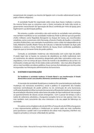21Instituto Alvaro Valle – Manual de Formação Política do Partido da República
excepcionais de coragem, ou mesmo de ligação com o mundo sobrenatural (caso de
pajés e líderes religiosos).
A sociedade feudal foi organizada sobre estas duas bases: tradição e carisma.
Da mesma forma que os costumes eram a fonte normativa de toda vida social, os
governantes necessitavam da“aprovação de Deus”, conferida por meio da Igreja, para
legitimarem sua dominação política.
No entanto, o poder carismático não está restrito às sociedade mais primitivas,
mas também manifesta-se nas sociedades modernas.Pode-se afirmar que aos grandes
chefes militares como Napoleão Bonaparte ou Duque de Caxias, aos reconhecidos
estadistas,como o americano John Kennedy,o francês Charles de Gaulle e o brasileiro
Juscelino Kubitschek,e aos exemplos humanitários como o líder da independência da
Índia, Mahatma Gandhi, Madre Teresa de Calcutá e o falecido fundador da Ação pela
Cidadania e contra a Fome, Herbert Betinho de Souza, foram conferidas qualidades
especiais que os tornaram fonte de poder político.
Contudo, as sociedades modernas são relacionadas com outro tipo de poder.
O poder legal não se baseia no costume da obediência ao chefe tradicional, nem
no sentimento de adesão entusiástica despertado pelo líder carismático entre seus
seguidores, e sim na crença de que a fonte do mando e da obediência são as leis e as
instituições criadas por elas.Às leis todos estão submetidos – dos mais altos dirigentes
até os mais humildes servidores públicos.Essas normas,formalizadas por escrito,estão
incorporadas nas hierarquias administrativas da burocracia.
4.	 O ESTADO E SUA EVOLUÇÃO
Do feudalismo à sociedade moderna. O Estado liberal e sua transformação. O Estado
democrático-social e seus desafios.Elementos constitutivos do Estado.
A transição da sociedade feudal para a moderna foi caracterizada por profundas
mudanças nas estruturas econômica, social e política. O surgimento dos Estados
nacionais (centralização do poder político no rei, construção de uma burocracia,
unificaçãodopoderiomilitarnumexércitonacional,unificaçãodamoedaeconcentração
da arrecadação tributária) ainda sobre bases de poder do tipo tradicional,não escapou
ao questionamento de classes sociais emergentes. Com o passar do tempo, e sob a
tutela de soberanos absolutos, a burguesia européia torna-se não apenas mais rica,
mas também mais consciente dos seus interesses e do seu papel de liderança na
sociedade.
EmpaísescomoaInglaterradoséculoXVIIeaFrançadoséculoXVIII,osburgueses
e seus representantes políticos e intelectuais se sentem cada vez mais confiantes
para questionar o poder real e sua tendência de cobrar mais impostos, interferir nos
negócios privados e censurar a liberdade de opinião.
 