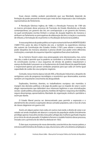 22 Instituto Alvaro Valle – Manual de Formação Política do Partido da República
Essas classes médias acabam percebendo que sua liberdade depende da
limitação do poder pessoal do monarca por meio de leis impessoais e das instituições
representativas do Parlamento.
A Revolução Gloriosa inglesa, de 1688, e a Revolução Francesa de 1789 são
os marcos principais desse processo de Transição do Estado Absolutista ao Estado
contemporâneo, um governo das leis, em contraposição a um governo dos homens,
no qual constituições escritas limitam o campo de atuação legítimo do monarca e
atribuem ao Parlamento as prerrogativas de elaboração das leis,a criação e o aumento
de tributos,a formatação do orçamento e a fiscalização da burocracia pública.
AnovaarquiteturadopoderpolíticoseinspiranateoriadofrancêsMONTESQUIEU
(1689/1755), autor da obra O Espírito das Leis, e também na experiência vitoriosa
dos autores da Constituição dos Estados Unidos (1787), para afastar a ameaça do
poder despótico do monarca absoluto é preciso dividir esse poder entre diferentes
instituições,a exemplo do esquema tripartite Legislativo/Executivo/Judiciário.
Se os homens fossem anjos essa preocupação seria desnecessária, mas, como
não são, a saída é permitir que os poderes se controlem e se limitem uns aos outros.
As constituições escritas e seus esquemas de divisão de poderes impulsionam o
avanço da liberdade.Lançavam-se os fundamentos do Estado liberal,de papel limitado
e responsável apenas por prover condições propícias para que cada um tenha igual
capacidade de cuidar dos seus próprios negócios.
Contudo, nessa mesma época (século XIX), a Revolução Industrial, a despeito do
vertiginoso surto de progresso tecnológico e econômico que desencadeia, acarreta
também um inquietante crescimento da desigualdade.
Explorados, famintos, doentes, os trabalhadores europeus são mantidos à
margem das decisões políticas e do jogo do poder, que os impede de votar e assim
eleger representantes que defendam seus interesses legítimos e suas reivindicações
sociais: saúde pública,educação gratuita,medidas de higiene e segurança do trabalho,
seguro-desemprego, aposentadoria, liberdade de organização sindical e partidária e
assim por diante.
O Estado liberal precisa ser democratizado para permitir a expressão e o
atendimento dos anseios e aspirações dessas camadas populares,sob o risco de a luta
de classes degenerar em guerra civil.
Assim,em alguns países mais cedo,em outros mais tarde,o direito de votar e ser
votado vai sendo ampliado até abarcar o conjunto da população adulta (inicialmente
privilégio apenas masculino,tendo a luta pelo sufrágio das mulheres ganhado impulso
já no início do século passado).A Inglaterra fornece o modelo histórico desse processo,
iniciado com a primeira lei de reforma eleitoral em 1832.
É claro que,na presença de novas demandas,características das massas pobres,a
estruturaadministrativadoEstado,ouseja,aburocracia,sofreumadrásticaampliaçãoa
 