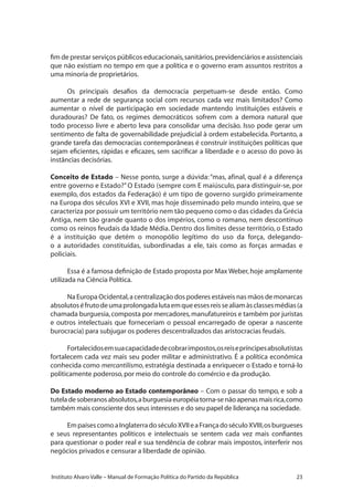 23Instituto Alvaro Valle – Manual de Formação Política do Partido da República
fim de prestar serviços públicos educacionais,sanitários,previdenciários e assistenciais
que não existiam no tempo em que a política e o governo eram assuntos restritos a
uma minoria de proprietários.
Os principais desafios da democracia perpetuam-se desde então. Como
aumentar a rede de segurança social com recursos cada vez mais limitados? Como
aumentar o nível de participação em sociedade mantendo instituições estáveis e
duradouras? De fato, os regimes democráticos sofrem com a demora natural que
todo processo livre e aberto leva para consolidar uma decisão. Isso pode gerar um
sentimento de falta de governabilidade prejudicial à ordem estabelecida. Portanto, a
grande tarefa das democracias contemporâneas é construir instituições políticas que
sejam eficientes, rápidas e eficazes, sem sacrificar a liberdade e o acesso do povo às
instâncias decisórias.
Conceito de Estado – Nesse ponto, surge a dúvida:“mas, afinal, qual é a diferença
entre governo e Estado?”O Estado (sempre com E maiúsculo, para distinguir-se, por
exemplo, dos estados da Federação) é um tipo de governo surgido primeiramente
na Europa dos séculos XVI e XVII, mas hoje disseminado pelo mundo inteiro, que se
caracteriza por possuir um território nem tão pequeno como o das cidades da Grécia
Antiga, nem tão grande quanto o dos impérios, como o romano, nem descontínuo
como os reinos feudais da Idade Média. Dentro dos limites desse território, o Estado
é a instituição que detém o monopólio legítimo do uso da força, delegando-
o a autoridades constituídas, subordinadas a ele, tais como as forças armadas e
policiais.
Essa é a famosa definição de Estado proposta por Max Weber, hoje amplamente
utilizada na Ciência Política.
Na Europa Ocidental,a centralização dos poderes estáveis nas mãos de monarcas
absolutoséfrutodeumaprolongadalutaemqueessesreissealiamàsclassesmédias(a
chamada burguesia,composta por mercadores,manufatureiros e também por juristas
e outros intelectuais que forneceriam o pessoal encarregado de operar a nascente
burocracia) para subjugar os poderes descentralizados das aristocracias feudais.
Fortalecidosemsuacapacidadedecobrarimpostos,osreisepríncipesabsolutistas
fortalecem cada vez mais seu poder militar e administrativo. É a política econômica
conhecida como mercantilismo, estratégia destinada a enriquecer o Estado e torná-lo
politicamente poderoso,por meio do controle do comércio e da produção.
Do Estado moderno ao Estado contemporâneo – Com o passar do tempo, e sob a
tuteladesoberanosabsolutos,aburguesiaeuropéiatorna-senãoapenasmaisrica,como
também mais consciente dos seus interesses e do seu papel de liderança na sociedade.
EmpaísescomoaInglaterradoséculoXVIIeaFrançadoséculoXVIII,osburgueses
e seus representantes políticos e intelectuais se sentem cada vez mais confiantes
para questionar o poder real e sua tendência de cobrar mais impostos, interferir nos
negócios privados e censurar a liberdade de opinião.
 