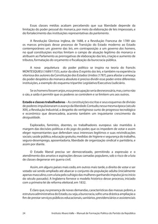 24 Instituto Alvaro Valle – Manual de Formação Política do Partido da República
Essas classes médias acabam percebendo que sua liberdade depende da
limitação do poder pessoal do monarca, por meio da elaboração de leis impessoais, e
do fortalecimento das instituições representativas do parlamento.
A Revolução Gloriosa inglesa, de 1688, e a Revolução Francesa de 1789 são
os marcos principais desse processo de Transição do Estado moderno ao Estado
contemporâneo: um governo das leis, em contraposição a um governo dos homens,
no qual constituições escritas limitam o campo de atuação legítimo do monarca e
atribuem ao Parlamento as prerrogativas de elaboração das leis,criação e aumento de
tributos,formatação do orçamento e fiscalização da burocracia pública.
A nova arquitetura do poder político se inspira na teoria do francês
MONTESQUIEU (1689/1755),autor da obra O espírito das leis, e também na experiência
vitoriosa dos autores da Constituição dos Estados Unidos (1787),para afastar a ameaça
do poder despótico do monarca absoluto é preciso dividir esse poder entre diferentes
instituições,a exemplo do esquema tripartite Legislativo/Executivo/Judiciário.
Seoshomensfossemanjos,essapreocupaçãoseriadesnecessária,mas,comonão
o são,a saída é permitir que os poderes se controlem e se limitem uns aos outros.
Estadoeclassestrabalhadoras – As constituições escritas e seus esquemas de divisão
depoderesimpulsionaramoavançodaliberdade.Contudo,nessamesmaépoca(século
XIX), a Revolução Industrial, a despeito do vertiginoso surto de progresso tecnológico
e econômico que desencadeia, acarreta também um inquietante crescimento da
desigualdade.
Explorados, famintos, doentes, os trabalhadores europeus são mantidos à
margem das decisões políticas e do jogo do poder, que os impedem de votar e assim
eleger representantes que defendam seus interesses legítimos e suas reivindicações
sociais;saúde pública,educação gratuita,medidas de higiene e segurança do trabalho,
seguro-desemprego, aposentadoria, liberdade de organização sindical e partidária, e
assim por diante.
O Estado liberal precisa ser democratizado, permitindo a expressão e o
atendimento dos anseios e aspirações dessas camadas populares,sob o risco de a luta
de classes degenerar em guerra civil.
Assim,em alguns países mais cedo,em outros mais tarde,o direito de votar e ser
votado vai sendo ampliado até abarcar o conjunto da população adulta (inicialmente
apenasmasculino,comalutapelosufrágiodasmulheresganhandoimpulsojánoinício
do século passado). A Inglaterra fornece o modelo histórico desse processo, iniciado
com a primeira lei de reforma eleitoral,em 1832.
É claro que,na presença de novas demandas,características das massas pobres,a
estruturaadministrativadoEstado,ouseja,aburocracia,sofreumadrásticaampliaçãoa
fim de prestar serviços públicos educacionais,sanitários,previdenciários e assistenciais
 