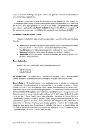25Instituto Alvaro Valle – Manual de Formação Política do Partido da República
que não existiam no tempo em que a política e o governo eram assuntos restritos a
uma minoria de proprietários.
O aspecto mais preocupante dessa evolução é que ela envolve mais impostos e
umaumentodacentralizaçãoestatal,oquepoderedundarnumareduçãodaliberdade
de iniciativa e de ação política das comunidades locais – um problema antecipado
pelo filósofo e político francês ALEXIS DE TOCQUEVILLE (1805/1859),em obras como A
Democracia na América,de 1835/1840 e O Antigo Regime e a Revolução,de 1856.
Elementos Constitutivos do Estado
Todos os Estado têm algo em comum, que são os seus elementos constitutivos.
Eles são:
•	 Povo: são os indivíduos que participam da vida política de uma comunidade.
Não se incluem os estrangeiros e pessoas em trânsito (turistas);
•	 Território: determinado espaço geográfico onde ocorre a ação política;
•	 Governo: instituição encarregada de colocar em prática a política;
•	 Soberania: autonomia para a tomada de decisões por parte do governo em
relação a outros Estados.
Tipos de Estados
Quanto aos Tipos de Estados,temos,principalmente dois:
•	 Estado Unitário e
•	 Estado Federal
Estado Unitário – Os Estados serão considerados Unitários quando têm um poder
central,e Federais quando conjugam vários tipos de poder político autônomo.
Estado Federal – O Estado Federal é uma opção para que se fuja de um excesso de
centralização. Etimologicamente, do latim foedus = pacto, aliança. Assim, o Estado
federal é um pacto,uma aliança entre vários Estados.É um fenômeno moderno que só
aparecenoséculoXVIII,comaConstituiçãodos EUA. Ascolôniashaviamanteriormente
constituído a Confederação da Nova Inglaterra,visando preservar a independência.Os
Estados uniram-se numa confederação onde, no art. 2º do Tratado de Confederação,
podemos ler: “ Cada Estado reterá sua soberania, liberdade e independência, e
cada poder, jurisdição e direitos, que não sejam delegados expressamente por esta
confederação para os Estados Unidos, reunidos em Congresso”. Ora, mantendo a
soberania, nos termos descritos, cada Estado poderia se retirar da confederação
bastando que, para isso, denunciasse o tratado. Esta, pois, é a característica da
Confederação:cada Estado membro mantém sua soberania,podendo dela se retirar a
qualquer tempo,bastando a denúncia do tratado.
 