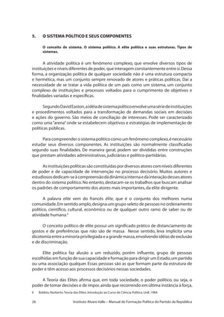 26 Instituto Alvaro Valle – Manual de Formação Política do Partido da República
5.	 O SISTEMA POLÍTICO E SEUS COMPONENTES
O conceito de sistema. O sistema político. A elite política e suas estruturas. Tipos de
sistemas.
A atividade política é um fenômeno complexo, que envolve diversos tipos de
instituiçõeseníveisdiferentesdepoder, queinteragemconstantementeentresi.Dessa
forma, a organização política de qualquer sociedade não é uma estrutura compacta
e hermética, mas um conjunto sempre renovado de atores e práticas políticas. Daí a
necessidade de se tratar a vida política de um país como um sistema, um conjunto
complexo de instituições e processos voltados para o cumprimento de objetivos e
finalidades variadas e específicas.
SegundoDavidEaston,aidéiadesistemapolíticoenvolveumasériedeinstituições
e procedimentos voltados para a transformação de demandas sociais em decisões
e ações do governo. São meios de conciliação de interesses. Pode ser caracterizado
como uma“arena”onde se estabelecem objetivos e estratégias de implementação de
políticas públicas.
Para compreender o sistema político como um fenômeno complexo,é necessário
estudar seus diversos componentes. As instituições são normalmente classificadas
segundo suas finalidades. De maneira geral, podem ser divididas entre construções
que prestam atividades administrativas,judiciárias e político-partidárias.
Asinstituiçõespolíticassãoconstituídaspordiversosatorescomníveisdiferentes
de poder e de capacidade de intervenção no processo decisório. Muitos autores e
estudiososdedicam-seàcompreensãodadinâmicainternaedainteraçãodessesatores
dentro do sistema político.No entanto,destacam-se os trabalhos que buscam analisar
os padrões de comportamento dos atores mais importantes,da elite dirigente.
A palavra elite vem do francês élite, que é o conjunto dos melhores numa
comunidade.Em sentido amplo,designa um grupo seleto de pessoas no ordenamento
político, científico, cultural, econômico ou de qualquer outro ramo de saber ou de
atividade humana.6
O conceito político de elite possui um significado prático de distanciamento de
gostos e de preferências que não são de massa. Nesse sentido, leva implícita uma
dicotomiaentreaminoriaprivilegiadaeagrandemassa,envolvendoidéiasdeexclusão
e de discriminação.
Elite política faz alusão a um reduzido, porém influente, grupo de pessoas
escolhidas em função de sua capacidade e formação para dirigir um Estado,um partido
ou uma associação qualquer. Essas pessoas são as que formam parte da estrutura de
poder e têm acesso aos processos decisórios nessas sociedades.
A Teoria das Elites afirma que, em toda sociedade, o poder político, ou seja, o
poder de tomar decisões e de impor,ainda que recorrendo em última instância à força,
6 	 Bobbio,Norberto.Teoria das Elites.Introdução ao Curso de Ciência Política.UnB.1984.
 