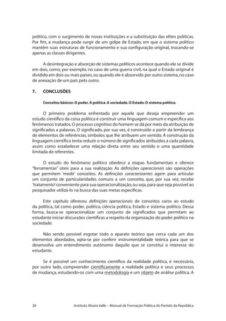 28 Instituto Alvaro Valle – Manual de Formação Política do Partido da República
político, com o surgimento de novas instituições e a substituição das elites políticas.
Por fim, a mudança pode surgir de um golpe de Estado, em que o sistema político
mantém suas estruturas de funcionamento e sua configuração original, trocando-se
apenas as classes dirigentes.
A desintegração e absorção de sistemas políticos acontece quando ele se divide
em dois, como, por exemplo, no caso de uma guerra civil, na qual o Estado original é
dividido em dois ou mais países,ou quando ele é absorvido por outro sistema,no caso
de anexação de um país pelo outro.
7.	 CONCLUSÕES
Conceitos básicos: O poder.A política.A sociedade.O Estado.O sistema político.
O primeiro problema enfrentado por aquele que deseja empreender um
estudo científico da coisa política é construir uma linguagem comum e específica aos
fenômenos tratados.O processo cognitivo do homem se dá por meio da atribuição de
significados a palavras. O significado, por sua vez, é construído a partir da lembrança
de elementos de referências, símbolos que lhe atribuem um sentido. A construção da
linguagem científica tenta reduzir o número de significados atribuídos a cada palavra,
assim como estabelecer uma relação direta entre seu sentido e uma quantidade
limitada de referentes.
O estudo do fenômeno político obedece a etapas fundamentais e oferece
“ferramentas” úteis para a sua realização. As definições operacionais são operações
que permitem ‘medir’ conceitos. As definições caracterizantes agem para articular
um conjunto de particularidades comuns a um conceito, que, por sua vez, recebe
‘tratamento’conveniente para sua operacionalização,ou seja,para que seja possível ao
pesquisador utilizá-lo na busca das suas metas específicas.
Este capítulo ofereceu definições operacionais de conceitos caros ao estudo
da política, tal como poder, política, ciência política, Estado e sistema político. Dessa
forma, busca-se operacionalizar um conjunto de significados que permitam ao
estudante iniciar discussões científicas a respeito da organização do poder político na
sociedade.
Não sendo possível esgotar todo o aparato teórico que cerca cada um dos
elementos abordados, opta-se por conferir instrumentalidade teórica para que se
desenvolva um entendimento autônomo daquilo que se constitui o interesse do
estudante.
Se é possível um conhecimento científico da realidade política, é necessário,
por outro lado, compreender cientificamente a realidade política e seus processos
de mudança, estudando-os com uma metodologia e um objeto de análise política. A
 