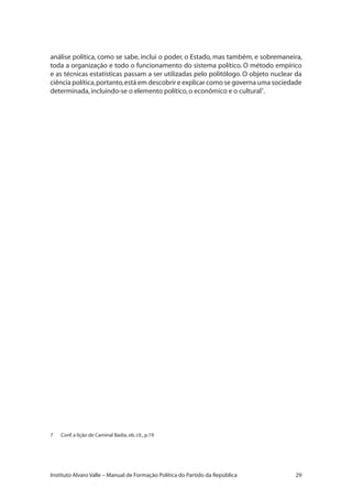 29Instituto Alvaro Valle – Manual de Formação Política do Partido da República
análise política, como se sabe, inclui o poder, o Estado, mas também, e sobremaneira,
toda a organização e todo o funcionamento do sistema político. O método empírico
e as técnicas estatísticas passam a ser utilizadas pelo politólogo. O objeto nuclear da
ciência política,portanto,está em descobrir e explicar como se governa uma sociedade
determinada,incluindo-se o elemento político,o econômico e o cultural7
.
7	 Conf.a lição de Caminal Badia,ob.cit.,p.19
 