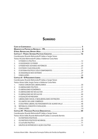 Sumário
Carta de Compromisso. .  .  .  .  .  .  .  .  .  .  .  .  .  .  .  .  .  .  .  .  .  .  .  .  .  .  .  .  .  .  .  .  .  .  .  .  .  .  .  .  .  .  .  .  .  .  .  .  .  .  .  .  .  .  . 5
Manifesto do Partido da República – PR.............................................. 6
O Ideal Republicano,Ontem e Hoje.................................................... 9
Capítulo I – Poder e Sistemas Políticos: Conceitos. .  .  .  .  .  .  .  .  .  .  .  .  .  .  .  .  .  .  .  .  .  .  .  .  .  .  .  .  .  .  . 12
Coordenação:Ricardo Wahrendorff Caldas e Sergio Tamer
Textos:Ricardo Wahrendorff Caldas e Valdemar Costa Neto
1.	 O PODER E A POLÍTICA. . . . . . . . . . . . . . . . . . . . . . . . . . . . . . . . . . . . . . . . . . . . . . . . . . . . . . . . . . . . 12
2.	 A SOCIEDADE E O PODER. . . . . . . . . . . . . . . . . . . . . . . . . . . . . . . . . . . . . . . . . . . . . . . . . . . . . . . . . 15
3.	 O PODER NOS SISTEMAS HISTÓRICOS. . . . . . . . . . . . . . . . . . . . . . . . . . . . . . . . . . . . . . . . . . . . . 20
4.	 O ESTADO E SUA EVOLUÇÃO. . . . . . . . . . . . . . . . . . . . . . . . . . . . . . . . . . . . . . . . . . . . . . . . . . . . . . 21
5.	 O SISTEMA POLÍTICO E SEUS COMPONENTES. . . . . . . . . . . . . . . . . . . . . . . . . . . . . . . . . . . . . . 26
6.	 AS MUDANÇAS NOS SISTEMAS . . . . . . . . . . . . . . . . . . . . . . . . . . . . . . . . . . . . . . . . . . . . . . . . . . . 27
7.	 CONCLUSÕES. . . . . . . . . . . . . . . . . . . . . . . . . . . . . . . . . . . . . . . . . . . . . . . . . . . . . . . . . . . . . . . . . . . . . 28
Capítulo II – O Pensamento Liberal . .  .  .  .  .  .  .  .  .  .  .  .  .  .  .  .  .  .  .  .  .  .  .  .  .  .  .  .  .  .  .  .  .  .  .  .  .  .  .  .  .  .  . 30
Coordenação:Ricardo Wahrendorff Caldas e Sergio Tamer
Textos:Alvaro Valle,Sergio Tamer e Valdemar Costa Neto
1.	 A BASE COMUM DOS LIBERALISMOS . . . . . . . . . . . . . . . . . . . . . . . . . . . . . . . . . . . . . . . . . . . . . . 30
2.	 O LIBERALISMO POLÍTICO. . . . . . . . . . . . . . . . . . . . . . . . . . . . . . . . . . . . . . . . . . . . . . . . . . . . . . . . . 31
3.	 O LIBERALISMO ECONÔMICO. . . . . . . . . . . . . . . . . . . . . . . . . . . . . . . . . . . . . . . . . . . . . . . . . . . . . . 35
4.	 O LIBERALISMO NO SÉCULO XIX. . . . . . . . . . . . . . . . . . . . . . . . . . . . . . . . . . . . . . . . . . . . . . . . . . . 37
5.	 O LIBERALISMO NO SÉCULO XX . . . . . . . . . . . . . . . . . . . . . . . . . . . . . . . . . . . . . . . . . . . . . . . . . . . 40
6.	 A EQUAÇÃO KEYNESIANA. . . . . . . . . . . . . . . . . . . . . . . . . . . . . . . . . . . . . . . . . . . . . . . . . . . . . . . . . 41
7.	 LIBERALISMO SOCIAL E NEOLIBERALISMO:DISTINÇÕES. . . . . . . . . . . . . . . . . . . . . . . . . . . . 43
8.	 OS LIMITES DO LIVRE COMÉRCIO. . . . . . . . . . . . . . . . . . . . . . . . . . . . . . . . . . . . . . . . . . . . . . . . . . 45
9.	 A DOUTRINA LIBERAL NO PENSAMENTO DE ALVARO VALLE . . . . . . . . . . . . . . . . . . . . . . . . 48
10.	 REPÚBLICA:CONCEITO E EVOLUÇÃO. . . . . . . . . . . . . . . . . . . . . . . . . . . . . . . . . . . . . . . . . . . . . . . 50
11. CONCLUSÕES................................................................................... 53
Capítulo III – Processos Políticos Democráticos. .  .  .  .  .  .  .  .  .  .  .  .  .  .  .  .  .  .  .  .  .  .  .  .  .  .  .  .  .  .  .  .  . 54
Coordenação:Ricardo Wahrendorff Caldas e Sergio Tamer
Textos:Alvaro Valle,Ricardo Wahrendorff Caldas e Leonardo Barreto
1.	 OS PARTIDOS POLÍTICOS. . . . . . . . . . . . . . . . . . . . . . . . . . . . . . . . . . . . . . . . . . . . . . . . . . . . . . . . . . 54
2.	 OS PARTIDOS POLÍTICOS NO BRASIL. . . . . . . . . . . . . . . . . . . . . . . . . . . . . . . . . . . . . . . . . . . . . . . 55
3.	 A CULTURA POLÍTICA. . . . . . . . . . . . . . . . . . . . . . . . . . . . . . . . . . . . . . . . . . . . . . . . . . . . . . . . . . . . . 71
4.	 GRUPOS DE INTERESSES E AÇÃO COLETIVA. . . . . . . . . . . . . . . . . . . . . . . . . . . . . . . . . . . . . . . . 72
Instituto Alvaro Valle – Manual de Formação Política do Partido da República
 