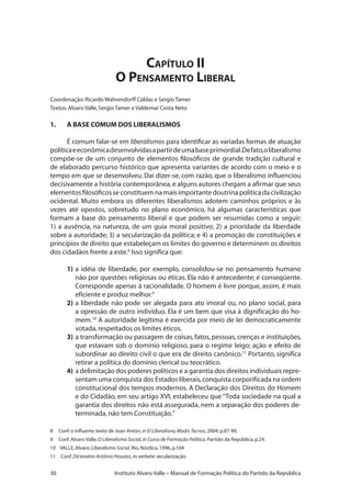 30 Instituto Alvaro Valle – Manual de Formação Política do Partido da República
Capítulo II
O Pensamento Liberal
Coordenação:Ricardo Wahrendorff Caldas e Sergio Tamer
Textos:Alvaro Valle,Sergio Tamer e Valdemar Costa Neto
1.	 A BASE COMUM DOS LIBERALISMOS
É comum falar-se em liberalismos para identificar as variadas formas de atuação
políticaeeconômicadesenvolvidasapartirdeumabaseprimordial.Defato,oliberalismo
compõe-se de um conjunto de elementos filosóficos de grande tradição cultural e
de elaborado percurso histórico que apresenta variantes de acordo com o meio e o
tempo em que se desenvolveu. Daí dizer-se, com razão, que o liberalismo influenciou
decisivamente a história contemporânea,e alguns autores chegam a afirmar que seus
elementos filosóficos se constituem na mais importante doutrina política da civilização
ocidental. Muito embora os diferentes liberalismos adotem caminhos próprios e às
vezes até opostos, sobretudo no plano econômico, há algumas características que
formam a base do pensamento liberal e que podem ser resumidas como a seguir:
1) a ausência, na natureza, de um guia moral positivo; 2) a prioridade da liberdade
sobre a autoridade; 3) a secularização da política; e 4) a promoção de constituições e
princípios de direito que estabeleçam os limites do governo e determinem os direitos
dos cidadãos frente a este.8
Isso significa que:
1)	a idéia de liberdade, por exemplo, consolidou-se no pensamento humano
não por questões religiosas ou éticas. Ela não é antecedente; é conseqüente.
Corresponde apenas à racionalidade. O homem é livre porque, assim, é mais
eficiente e produz melhor.9
2)	a liberdade não pode ser alegada para ato imoral ou, no plano social, para
a opressão de outro indivíduo. Ela é um bem que visa à dignificação do ho-
mem.10
A autoridade legítima é exercida por meio de lei democraticamente
votada,respeitados os limites éticos.
3)	a transformação ou passagem de coisas, fatos, pessoas, crenças e instituições,
que estavam sob o domínio religioso, para o regime leigo; ação e efeito de
subordinar ao direito civil o que era de direito canônico.11
Portanto, significa
retirar a política do domínio clerical ou teocrático.
4)	a delimitação dos poderes políticos e a garantia dos direitos individuais repre-
sentam uma conquista dos Estados liberais,conquista corporificada na ordem
constitucional dos tempos modernos. A Declaração dos Direitos do Homem
e do Cidadão, em seu artigo XVI, estabeleceu que “Toda sociedade na qual a
garantia dos direitos não está assegurada, nem a separação dos poderes de-
terminada,não tem Constituição.”
8 Conf.o influente texto de Joan Antón,in El Liberalisno,Madri,Tecnos,2004,p.87-90.
9 Conf.Alvaro Valle,O Liberalismo Social,in Curso de Formação Política, Partido da República,p.24.
10 VALLE,Alvaro:Liberalismo Social.Rio,Nórdica,1996,p.104
11	 Conf.Dicionário Antônio Houaiss,in verbete secularização.
 