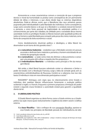 31Instituto Alvaro Valle – Manual de Formação Política do Partido da República
Acrescente-se a essas características comuns a convicção de que o progresso
técnico e moral da humanidade se produz como conseqüência de um permanente
debate de idéias e interesses, o que afasta desde logo os sistemas dogmáticos
absolutistas. Pode-se afirmar, assim, que o liberalismo deu seus primeiros passos
pugnando pela individualidade e pela liberdade dos indivíduos. Como conseqüência,
surge outro conceito básico: o de que só a liberdade é a condição natural do homem
e, portanto, a única fonte possível de legitimidade da autoridade política é o
convencimento, por parte dos cidadãos, da utilidade para a sociedade dessa mesma
autoridade.Contra os privilégios feudais os liberais lutaram pela igualdade jurídica de
todos os homens e pela liberdade para competir pela posse dos meios materiais,como
forma de conquista do êxito econômico e social.
Como desdobramento doutrinal, político e ideológico, a idéia liberal iria
desenvolver-se em torno de três grandes eixos12
:
a)	o naturalismo hedonista – estabelece que a felicidade consiste em possuir,
acumular e desfrutar bens materiais e,portanto,o homem está dotado de um
instinto de apropriação natural;
b)	o racionalismo – a razão como meio de eliminar o obscurantismo e conse-
guir uma atuação útil e eficaz a respeito dos fins propostos; e
c)	 o individualismo libertário – o indivíduo como princípio e fim da mensa-
gem liberal.
Até então, o ideal liberal buscava sobretudo conter os soberanos e limitar o
poder do Estado. Com a Revolução Francesa, surge a idéia da vontade geral, sem as
características antiindividualistas de Rousseau. Contém-se o soberano, mas isso não
basta.O indivíduo é visto em nova dimensão participativa e social.13
RUGGIERO14
distingue, com vigor, que, no relacionamento entre Estado e
indivíduo, dois padrões liberais influenciaram fortemente a evolução política
ocidental: o inglês e o francês. Enquanto o primeiro propiciava a limitação do poder
estatal o segundo visava fortalecer a autoridade estatal para garantir a igualdade
diante da lei.
2.	 O LIBERALISMO POLÍTICO
O Estado liberal organizou-se, desta forma, como o Estado-mínimo ou o Estado-
polícia. Sua ação visava quase exclusivamente à vigilância da ordem social e à defesa
externa.
1)	a base filosófica – Sob o enfoque de sua concepção filosófica, apoiava-se
esse Estado nos princípios da liberdade pessoal, do individualismo, da tole-
12	 Conf.a excelente síntese de Joan Antón,ob.cit.,p.89-90
13	 Conf.Alvaro Valle,ob.cit.,p.20
14	 MERQUIOR, José Guilherme (1941-1991): O liberalismo - antigo e moderno; tradução de Henrique de Araújo
Mesquita – RJ:Nova Fronteira,1991,2 ed.p.32.
 