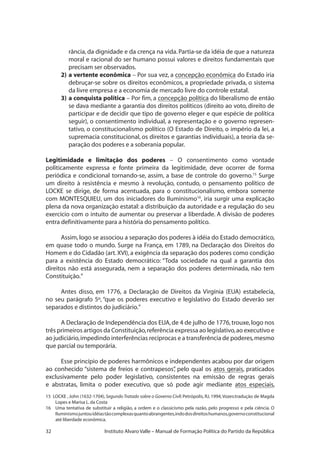 32 Instituto Alvaro Valle – Manual de Formação Política do Partido da República
rância, da dignidade e da crença na vida. Partia-se da idéia de que a natureza
moral e racional do ser humano possui valores e direitos fundamentais que
precisam ser observados.
2)	a vertente econômica – Por sua vez, a concepção econômica do Estado iria
debruçar-se sobre os direitos econômicos, a propriedade privada, o sistema
da livre empresa e a economia de mercado livre do controle estatal.
3)	a conquista política – Por fim, a concepção política do liberalismo de então
se dava mediante a garantia dos direitos políticos (direito ao voto, direito de
participar e de decidir que tipo de governo eleger e que espécie de política
seguir), o consentimento individual, a representação e o governo represen-
tativo, o constitucionalismo político (O Estado de Direito, o império da lei, a
supremacia constitucional, os direitos e garantias individuais), a teoria da se-
paração dos poderes e a soberania popular.
Legitimidade e limitação dos poderes – O consentimento como vontade
politicamente expressa e fonte primeira da legitimidade, deve ocorrer de forma
periódica e condicional tornando-se, assim, a base de controle do governo.15
Surge
um direito à resistência e mesmo à revolução, contudo, o pensamento político de
LOCKE se dirige, de forma acentuada, para o constitucionalismo, embora somente
com MONTESQUIEU, um dos iniciadores do Iluminismo16
, iria surgir uma explicação
plena da nova organização estatal: a distribuição da autoridade e a regulação do seu
exercício com o intuito de aumentar ou preservar a liberdade. A divisão de poderes
entra definitivamente para a história do pensamento político.
Assim, logo se associou a separação dos poderes à idéia do Estado democrático,
em quase todo o mundo. Surge na França, em 1789, na Declaração dos Direitos do
Homem e do Cidadão (art.XVI),a exigência da separação dos poderes como condição
para a existência do Estado democrático: “Toda sociedade na qual a garantia dos
direitos não está assegurada, nem a separação dos poderes determinada, não tem
Constituição.”
Antes disso, em 1776, a Declaração de Direitos da Virgínia (EUA) estabelecia,
no seu parágrafo 5º, “que os poderes executivo e legislativo do Estado deverão ser
separados e distintos do judiciário.”
A Declaração de Independência dos EUA,de 4 de julho de 1776,trouxe,logo nos
três primeiros artigos da Constituição,referência expressa ao legislativo,ao executivo e
ao judiciário,impedindo interferências recíprocas e a transferência de poderes,mesmo
que parcial ou temporária.
Esse princípio de poderes harmônicos e independentes acabou por dar origem
ao conhecido “sistema de freios e contrapesos”, pelo qual os atos gerais, praticados
exclusivamente pelo poder legislativo, consistentes na emissão de regras gerais
e abstratas, limita o poder executivo, que só pode agir mediante atos especiais,
15 LOCKE , John (1632-1704), Segundo Tratado sobre o Governo Civil: Petrópolis, RJ, 1994,Vozes:tradução de Magda
Lopes e Marisa L.da Costa
16 	 Uma tentativa de substituir a religião, a ordem e o classicismo pela razão, pelo progresso e pela ciência. O
Iluminismojuntouidéiastãocomplexasquantoabrangentes,indodosdireitoshumanos,governoconstitucional
até liberdade econômica.
 