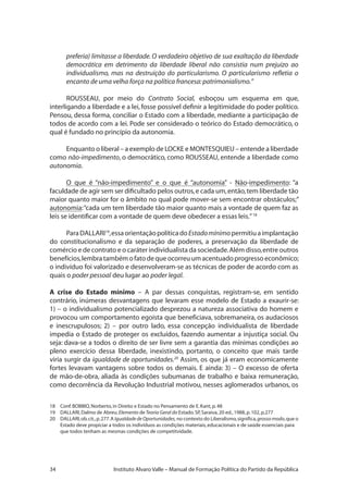 34 Instituto Alvaro Valle – Manual de Formação Política do Partido da República
preferia) limitasse a liberdade. O verdadeiro objetivo de sua exaltação da liberdade
democrática em detrimento da liberdade liberal não consistia num prejuízo ao
individualismo, mas na destruição do particularismo. O particularismo refletia o
encanto de uma velha força na política francesa:patrimonialismo.”
ROUSSEAU, por meio do Contrato Social, esboçou um esquema em que,
interligando a liberdade e a lei, fosse possível definir a legitimidade do poder político.
Pensou, dessa forma, conciliar o Estado com a liberdade, mediante a participação de
todos de acordo com a lei. Pode ser considerado o teórico do Estado democrático, o
qual é fundado no princípio da autonomia.
Enquanto o liberal – a exemplo de LOCKE e MONTESQUIEU – entende a liberdade
como não-impedimento, o democrático, como ROUSSEAU, entende a liberdade como
autonomia.
O que é “não-impedimento” e o que é “autonomia” - Não-impedimento: “a
faculdade de agir sem ser dificultado pelos outros,e cada um,então,tem liberdade tão
maior quanto maior for o âmbito no qual pode mover-se sem encontrar obstáculos;”
autonomia:“cada um tem liberdade tão maior quanto mais a vontade de quem faz as
leis se identificar com a vontade de quem deve obedecer a essas leis.”18
ParaDALLARI19
,essaorientaçãopolíticadoEstadomínimopermitiuaimplantação
do constitucionalismo e da separação de poderes, a preservação da liberdade de
comércio e de contrato e o caráter individualista da sociedade.Além disso,entre outros
benefícios,lembratambémofatodequeocorreuumacentuadoprogressoeconômico;
o indivíduo foi valorizado e desenvolveram-se as técnicas de poder de acordo com as
quais o poder pessoal deu lugar ao poder legal.
A crise do Estado mínimo – A par dessas conquistas, registram-se, em sentido
contrário, inúmeras desvantagens que levaram esse modelo de Estado a exaurir-se:
1) – o individualismo potencializado desprezou a natureza associativa do homem e
provocou um comportamento egoísta que beneficiava, sobremaneira, os audaciosos
e inescrupulosos; 2) – por outro lado, essa concepção individualista de liberdade
impedia o Estado de proteger os excluídos, fazendo aumentar a injustiça social. Ou
seja: dava-se a todos o direito de ser livre sem a garantia das mínimas condições ao
pleno exercício dessa liberdade, inexistindo, portanto, o conceito que mais tarde
viria surgir da igualdade de oportunidades.20
Assim, os que já eram economicamente
fortes levavam vantagens sobre todos os demais. E ainda: 3) – O excesso de oferta
de mão-de-obra, aliada às condições subumanas de trabalho e baixa remuneração,
como decorrência da Revolução Industrial motivou, nesses aglomerados urbanos, os
18 	 Conf.BOBBIO,Norberto,in Direito e Estado no Pensamento de E.Kant,p.48
19 	 DALLARI,Dalmo de Abreu.Elemento deTeoria Geral do Estado.SP,Saraiva,20 ed.,1988,p.102,p.277
20 	 DALLARI,ob.cit.,p.277.A Igualdadede Oportunidades, no contexto do Liberalismo,significa,grossomodo,que o
Estado deve propiciar a todos os indivíduos as condições materiais,educacionais e de saúde essenciais para
	 que todos tenham as mesmas condições de competitvidade.
 