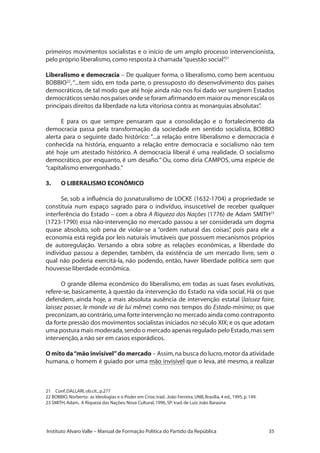 35Instituto Alvaro Valle – Manual de Formação Política do Partido da República
primeiros movimentos socialistas e o início de um amplo processo intervencionista,
pelo próprio liberalismo,como resposta à chamada“questão social”.21
Liberalismo e democracia – De qualquer forma, o liberalismo, como bem acentuou
BOBBIO22
,“...tem sido, em toda parte, o pressuposto do desenvolvimento dos países
democráticos, de tal modo que até hoje ainda não nos foi dado ver surgirem Estados
democráticos senão nos países onde se foram afirmando em maior ou menor escala os
principais direitos da liberdade na luta vitoriosa contra as monarquias absolutas”.
E para os que sempre pensaram que a consolidação e o fortalecimento da
democracia passa pela transformação da sociedade em sentido socialista, BOBBIO
alerta para o seguinte dado histórico: “...a relação entre liberalismo e democracia é
conhecida na história, enquanto a relação entre democracia e socialismo não tem
até hoje um atestado histórico. A democracia liberal é uma realidade. O socialismo
democrático, por enquanto, é um desafio.” Ou, como diria CAMPOS, uma espécie de
“capitalismo envergonhado.”
3.	 O LIBERALISMO ECONÔMICO
Se, sob a influência do jusnaturalismo de LOCKE (1632-1704) a propriedade se
constituía num espaço sagrado para o indivíduo, insuscetível de receber qualquer
interferência do Estado – com a obra A Riqueza das Nações (1776) de Adam SMITH23
(1723-1790) essa não-intervenção no mercado passou a ser considerada um dogma
quase absoluto, sob pena de violar-se a “ordem natural das coisas”, pois para ele a
economia está regida por leis naturais imutáveis que possuem mecanismos próprios
de autoregulação. Versando a obra sobre as relações econômicas, a liberdade do
indivíduo passou a depender, também, da existência de um mercado livre, sem o
qual não poderia exercitá-la, não podendo, então, haver liberdade política sem que
houvesse liberdade econômica.
O grande dilema econômico do liberalismo, em todas as suas fases evolutivas,
refere-se, basicamente, à questão da intervenção do Estado na vida social. Há os que
defendem, ainda hoje, a mais absoluta ausência de intervenção estatal (laissez faire,
laissez passer, le monde va de lui même) como nos tempos do Estado-mínimo; os que
preconizam,ao contrário,uma forte intervenção no mercado ainda como contraponto
da forte pressão dos movimentos socialistas iniciados no século XIX; e os que adotam
uma postura mais moderada,sendo o mercado apenas regulado pelo Estado,mas sem
intervenção,a não ser em casos esporádicos.
O mito da“mão invisível”do mercado – Assim,na busca do lucro,motor da atividade
humana, o homem é guiado por uma mão invisível que o leva, até mesmo, a realizar
21	 Conf.DALLARI,ob.cit.,p.277
22 BOBBIO,Norberto: as Ideologias e o Poder em Crise,trad..João Ferreira,UNB,Brasília,4 ed.,1995,p.149.
23 SMITH,Adam, A Riqueza das Nações:Nova Cultural,1996,SP:trad.de Luiz João Baraúna
 