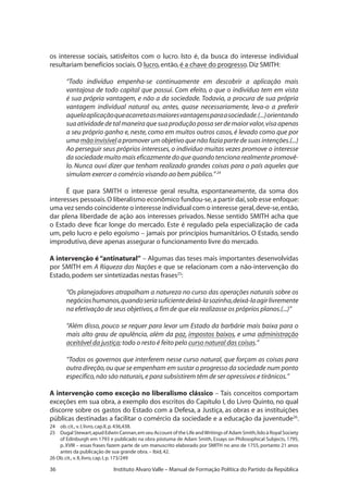36 Instituto Alvaro Valle – Manual de Formação Política do Partido da República
os interesse sociais, satisfeitos com o lucro. Isto é, da busca do interesse individual
resultariam benefícios sociais.O lucro,então,é a chave do progresso.Diz SMITH:
“Todo indivíduo empenha-se continuamente em descobrir a aplicação mais
vantajosa de todo capital que possui. Com efeito, o que o indivíduo tem em vista
é sua própria vantagem, e não a da sociedade. Todavia, a procura de sua própria
vantagem individual natural ou, antes, quase necessariamente, leva-o a preferir
aquelaaplicaçãoqueacarretaasmaioresvantagensparaasociedade.(...)orientando
sua atividade de tal maneira que sua produção possa ser de maior valor,visa apenas
a seu próprio ganho e, neste, como em muitos outros casos, é levado como que por
uma mão invisível a promover um objetivo que não fazia parte de suas intenções.(...)
Ao perseguir seus próprios interesses, o indivíduo muitas vezes promove o interesse
da sociedade muito mais eficazmente do que quando tenciona realmente promovê-
lo. Nunca ouvi dizer que tenham realizado grandes coisas para o país aqueles que
simulam exercer o comércio visando ao bem público.”24
É que para SMITH o interesse geral resulta, espontaneamente, da soma dos
interesses pessoais.O liberalismo econômico fundou-se,a partir daí,sob esse enfoque:
uma vez sendo coincidente o interesse individual com o interesse geral,deve-se,então,
dar plena liberdade de ação aos interesses privados. Nesse sentido SMITH acha que
o Estado deve ficar longe do mercado. Este é regulado pela especialização de cada
um, pelo lucro e pelo egoísmo – jamais por princípios humanitários. O Estado, sendo
improdutivo,deve apenas assegurar o funcionamento livre do mercado.
A intervenção é “antinatural” – Algumas das teses mais importantes desenvolvidas
por SMITH em A Riqueza das Nações e que se relacionam com a não-intervenção do
Estado,podem ser sintetizadas nestas frases25
:
“Os planejadores atrapalham a natureza no curso das operações naturais sobre os
negócioshumanos,quandoseriasuficientedeixá-lasozinha,deixá-laagirlivremente
na efetivação de seus objetivos,a fim de que ela realizasse os próprios planos.(...)”
“Além disso, pouco se requer para levar um Estado da barbárie mais baixa para o
mais alto grau de opulência, além da paz, impostos baixos, e uma administração
aceitável da justiça; todo o resto é feito pelo curso natural das coisas.”
“Todos os governos que interferem nesse curso natural, que forçam as coisas para
outra direção,ou que se empenham em sustar o progresso da sociedade num ponto
específico,não são naturais,e para subsistirem têm de ser opressivos e tirânicos.”
A intervenção como exceção no liberalismo clássico – Tais conceitos comportam
exceções em sua obra, a exemplo dos escritos do Capítulo I, do Livro Quinto, no qual
discorre sobre os gastos do Estado com a Defesa, a Justiça, as obras e as instituições
públicas destinadas a facilitar o comércio da sociedade e a educação da juventude26
.
24	 ob.cit.,v.I,livro,cap.II,p.436,438.
25	 Dugal Stewart,apud Edwin Cannan,em seu Account of the Life andWritings of Adam Smith,lido à Royal Society
of Edinburgh em 1793 e publicado na obra póstuma de Adam Smith, Essays on Philosophical Subjects, 1795,
p. XVIII – essas frases fazem parte de um manuscrito elaborado por SMITH no ano de 1755, portanto 21 anos
antes da publicação de sua grande obra.– Ibid,42.
26 Ob.cit.,v.II,livro,cap.I,p.173/249
 