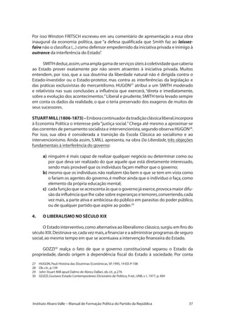 37Instituto Alvaro Valle – Manual de Formação Política do Partido da República
Por isso Winston FRITSCH escreveu em seu comentário de apresentação a essa obra
inaugural da economia política, que “a defesa qualificada que Smith faz ao laissez-
faire não o classifica (...) como defensor empedernido da iniciativa privada e inimigo à
outrance da interferência do Estado”.
SMITHdeduz,assim,umaamplagamadeserviçosúteisàcoletividadequecaberia
ao Estado prover exatamente por não serem atraentes à iniciativa privada. Muitos
entendem, por isso, que a sua doutrina da liberdade natural não é dirigida contra o
Estado-investidor ou o Estado-protetor, mas contra as interferências da legislação e
das práticas exclusivistas do mercantilismo. HUGON27
atribui a um SMITH moderado
e relativista nas suas conclusões a influência que exercerá, “direta e imediatamente,
sobre a evolução dos acontecimentos.”Liberal e prudente,SMITH teria levado sempre
em conta os dados da realidade, o que o teria preservado dos exageros de muitos de
seus sucessores.
STUARTMILL(1806-1873)–Emboracontinuadordatradiçãoclássicaliberal,incorpora
à Economia Política o interesse pela“justiça social.”Chega até mesmo a aproximar-se
das correntes de pensamento socialista e intervencionista,segundo observa HUGON28
.
Por isso, sua obra é considerada a transição da Escola Clássica ao socialismo e ao
intervencionismo. Ainda assim, S.MILL apresenta, na obra Da Liberdade, três objeções
fundamentais à interferência do governo:
a)	ninguém é mais capaz de realizar qualquer negócio ou determinar como ou
por que deva ser realizado do que aquele que está diretamente interessado,
sendo mais provável que os indivíduos façam melhor que o governo;
b)	mesmo que os indivíduos não realizem tão bem o que se tem em vista como
o fariam os agentes do governo,é melhor ainda que o indivíduo o faça,como
elemento da própria educação mental;
c)	 cada função que se acrescenta às que o governo já exerce,provoca maior difu-
são da influência que lhe cabe sobre esperanças e temores,convertendo,cada
vez mais,a parte ativa e ambiciosa do público em parasitas do poder público,
ou de qualquer partido que aspire ao poder.29
4.	 O LIBERALISMO NO SÉCULO XIX
O Estado interventivo,como alternativa ao liberalismo clássico,surgiu em fins do
século XIX.Destinava-se,cada vez mais,a financiar e a administrar programas de seguro
social,ao mesmo tempo em que se acentuava a intervenção financeira do Estado.
GOZZI30
realça o fato de que o governo constitucional separou o Estado da
propriedade, dando origem à dependência fiscal do Estado à sociedade. Por conta
27	 HUGON,Paul:História das Doutrinas Econômicas,SP,1995,14 ED.P.108
28	 Ob.cit.,p.139
29	 John Stuart Mill apud Dalmo de Abreu Dallari,ob.cit.,p.276
30	 GOZZI,Gustavo:Estado Contemporâneo:Dicionário de Política,9 ed.,UNB,v.1,1977,p.404
 