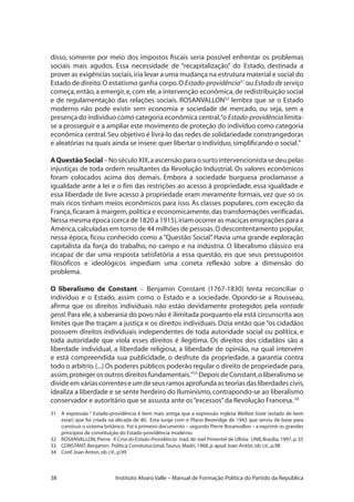 38 Instituto Alvaro Valle – Manual de Formação Política do Partido da República
disso, somente por meio dos impostos fiscais seria possível enfrentar os problemas
sociais mais agudos. Essa necessidade de “recapitalização” do Estado, destinada a
prover as exigências sociais,iria levar a uma mudança na estrutura material e social do
Estado de direito.O estatismo ganha corpo.O Estado-providência31
ou Estado de serviço
começa,então,a emergir,e,com ele,a intervenção econômica,de redistribuição social
e de regulamentação das relações sociais. ROSANVALLON32
lembra que se o Estado
moderno não pode existir sem economia e sociedade de mercado, ou seja, sem a
presença do indivíduo como categoria econômica central,“o Estado-providência limita-
se a prosseguir e a ampliar este movimento de proteção do indivíduo como categoria
econômica central.Seu objetivo é livrá-lo das redes de solidariedade constrangedoras
e aleatórias na quais ainda se insere:quer libertar o indivíduo,simplificando o social.”
AQuestãoSocial–NoséculoXIX,aascensãoparaosurtointervencionistasedeupelas
injustiças de toda ordem resultantes da Revolução Industrial. Os valores econômicos
foram colocados acima dos demais. Embora a sociedade burguesa proclamasse a
igualdade ante a lei e o fim das restrições ao acesso à propriedade, essa igualdade e
essa liberdade de livre acesso à propriedade eram meramente formais, vez que só os
mais ricos tinham meios econômicos para isso. As classes populares, com exceção da
França,ficaram à margem,política e economicamente,das transformações verificadas.
Nessa mesma época (cerca de 1820 a 1915),iriam ocorrer as maciças emigrações para a
América,calculadas em torno de 44 milhões de pessoas.O descontentamento popular,
nessa época, ficou conhecido como a “Questão Social”. Havia uma grande exploração
capitalista da força do trabalho, no campo e na indústria. O liberalismo clássico era
incapaz de dar uma resposta satisfatória a essa questão, eis que seus pressupostos
filosóficos e ideológicos impediam uma correta reflexão sobre a dimensão do
problema.
O liberalismo de Constant – Benjamin Constant (1767-1830) tenta reconciliar o
indivíduo e o Estado, assim como o Estado e a sociedade. Opondo-se a Rousseau,
afirma que os direitos individuais não estão devidamente protegidos pela vontade
geral.Para ele,a soberania do povo não é ilimitada porquanto ela está circunscrita aos
limites que lhe traçam a justiça e os direitos individuais. Dizia então que “os cidadãos
possuem direitos individuais independentes de toda autoridade social ou política, e
toda autoridade que viola esses direitos é ilegítima. Os direitos dos cidadãos são a
liberdade individual, a liberdade religiosa, a liberdade de opinião, na qual intervém
e está compreendida sua publicidade, o desfrute da propriedade, a garantia contra
todo o arbítrio.(...) Os poderes públicos poderão regular o direito de propriedade para,
assim,proteger os outros direitos fundamentais.”33
Depois de Constant,o liberalismo se
divideemváriascorrenteseumdeseusramosaprofundaasteoriasdasliberdadescivis,
idealiza a liberdade e se sente herdeiro do Iluminismo, contrapondo-se ao liberalismo
conservador e autoritário que se assusta ante os“excessos”da Revolução Francesa.34
31	 A expressão “ Estado-providência é bem mais antiga que a expressão inglesa Welfare State (estado de bem
estar) que foi criada na década de 40. Esta surge com o Plano Beveridge de 1942 que serviu de base para
construir o sistema britânico. Foi o primeiro documento – segundo Pierre Rosanvallon – a exprimir os grandes
princípios de constituição do Estado-providência moderno.
32	 ROSANVALLON,Pierre: A Crise do Estado-Providência: trad.de Joel Pimentel de Ulhôa: UNB,Brasília,1997,p.35
33	 CONSTANT,Benjamin: Política Consitutucional,Taurus,Madri,1968,p.apud Joan Antón,ob.cit.,p.98
34	 Conf.Joan Anton,ob.cit.,p.99
 