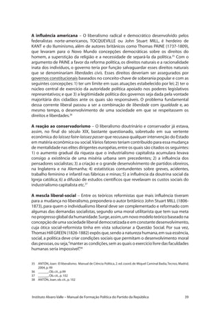 39Instituto Alvaro Valle – Manual de Formação Política do Partido da República
A influência americana – O liberalismo radical e democrático desenvolvido pelos
federalistas norte-americanos, TOCQUEVILLE ou John Stuart MILL, é herdeiro de
KANT e do Iluminismo, além de autores britânicos como Thomas PAINE (1737-1809),
que levaram para o Novo Mundo concepções democráticas sobre os direitos do
homem, a superstição da religião e a necessidade de separá-la da política.35
Com o
argumento de PAINE a favor da reforma política, os direitos naturais e a racionalidade
inata dos indivíduos, o governo teria por função salvaguardar esses direitos naturais
que se denominariam liberdades civis. Esses direitos deveriam ser assegurados por
governos constitucionais baseados no conceito-chave de soberania popular e com as
seguintes concepções: 1) ter um limite em suas atuações estabelecido por lei; 2) ter o
núcleo central de exercício da autoridade política apoiado nos poderes legislativos
representativos; e que 3) a legitimidade política dos governos seja dada pela vontade
majoritária dos cidadãos ante os quais são responsáveis. O problema fundamental
dessa corrente liberal passou a ser a combinação de liberdade com igualdade e, ao
mesmo tempo, o desenvolvimento de uma sociedade em que se respeitassem os
direitos e liberdades.36
A reação ao conservadorismo – O liberalismo doutrinário e conservador já estava,
assim, no final do século XIX, bastante questionado, sobretudo em sua vertente
econômica do laissez faire-laissez passer que recusava qualquer intervenção do Estado
em matéria econômica ou social.Vários fatores teriam contribuído para essa mudança
de mentalidade nas elites dirigentes européias,entre os quais são citados os seguintes:
1) o aumento gradual da riqueza que o industrialismo capitalista acumulara levava
consigo a existência de uma miséria urbana sem precedentes; 2) a influência dos
pensadores socialistas; 3) a criação e o grande desenvolvimento de partidos obreiros,
na Inglaterra e na Alemanha; 4) estatísticas contundentes sobre greves, acidentes,
trabalho feminino e infantil nas fábricas e minas; 5) a influência da doutrina social da
Igreja católica; 6) a difusão de estudos científicos que revelavam os custos sociais do
industrialismo capitalista etc.37
A mescla liberal-social – Entre os teóricos reformistas que mais influência tiveram
para a mudança no liberalismo, prepondera o autor britânico John Stuart MILL (1806-
1873), para quem o individualismo liberal deve ser complementado e reformado com
algumas das demandas socialistas, segundo uma moral utilitarista que tem sua meta
noprogressoglobaldahumanidade.Surge,assim,umnovomodeloteóricobaseadona
concepção de uma sociedade liberal democratizada e em constante desenvolvimento,
cuja ótica social-reformista tinha em vista solucionar a Questão Social. Por sua vez,
Thomas Hill GREEN (1826-1882) expôs que,sendo a natureza humana,em sua essência,
social, a política deve criar condições sociais que permitam o desenvolvimento moral
das pessoas,ou seja,“manter as condições,sem as quais o exercício livre das faculdades
humanas seria impossível”.38
35	 ANTÓN,Joan: El liberalismo. Manual de Ciência Política,2.ed.coord.de Miquel Caminal Badia,Tecnos,Madrid,
2004,p.99
36	 ______,Ob.cit.,p.99
37	 ______,Ob.cit.,p.102
38	 ANTÓN,Joan,ob.cit.,p.102
 